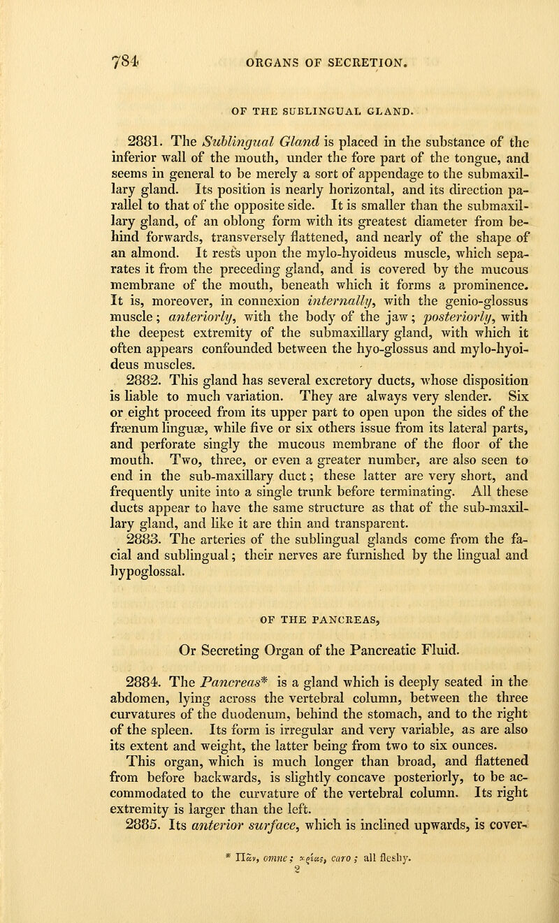 OF THE SUBLINGUAL GLAND. 2881. The Suhlingual Gland is placed in the substance of the inferior wall of the mouth, under the fore part of the tongue, and seems in general to be merely a sort of appendage to the submaxil- lary gland. Its position is nearly horizontal, and its direction pa- rallel to that of the opposite side. It is smaller than the submaxil- lary gland, of an oblong form with its greatest diameter from be- hind forwards, transversely flattened, and nearly of the shape of an almond. It rests upon the mylo-hyoideus muscle, which sepa- rates it from the preceding gland, and is covered by the mucous membrane of the mouth, beneath which it forms a prominence. It is, moreover, in connexion internally, with the genio-glossus muscle; anteriorly, with the body of the jaw; posteriorly, with the deepest extremity of the submaxillary gland, with which it often appears confounded between the hyo-glossus and mylo-hyoi- deus muscles. 2882. This gland has several excretory ducts, whose disposition is liable to much variation. They are always very slender. Six or eight proceed from its upper part to open upon the sides of the frasnum linguae, while five or six others issue from its lateral parts, and perforate singly the mucous membrane of the floor of the mouth. Two, three, or even a greater number, are also seen to end in the sub-maxillary duct; these latter are very short, and frequently unite into a single trunk before terminating. All these ducts appear to have the same structure as that of the sub-maxil- lary gland, and hke it are thin and transparent. 2883. The arteries of the sublingual glands come from the fa- cial and sublingual; their nerves are furnished by the lingual and hypoglossal. OF THE PANCREAS, Or Secreting Organ of the Pancreatic Fluid. 2884. The Pancreas* is a gland which is deeply seated in the abdomen, lying across the vertebral column, between the three curvatures of the duodenum, behind the stomach, and to the right of the spleen. Its form is irregular and very variable, as are also its extent and weight, the latter being from two to six ounces. This organ, which is much longer than broad, and flattened from before backwards, is slightly concave posteriorly, to be ac- commodated to the curvature of the vertebral column. Its right extremity is larger than the left. 2885. Its anterior surface, which is inclined upwards, is cover- * nSv, omne ; 3-j£«f, caro ; all fleshy. 2