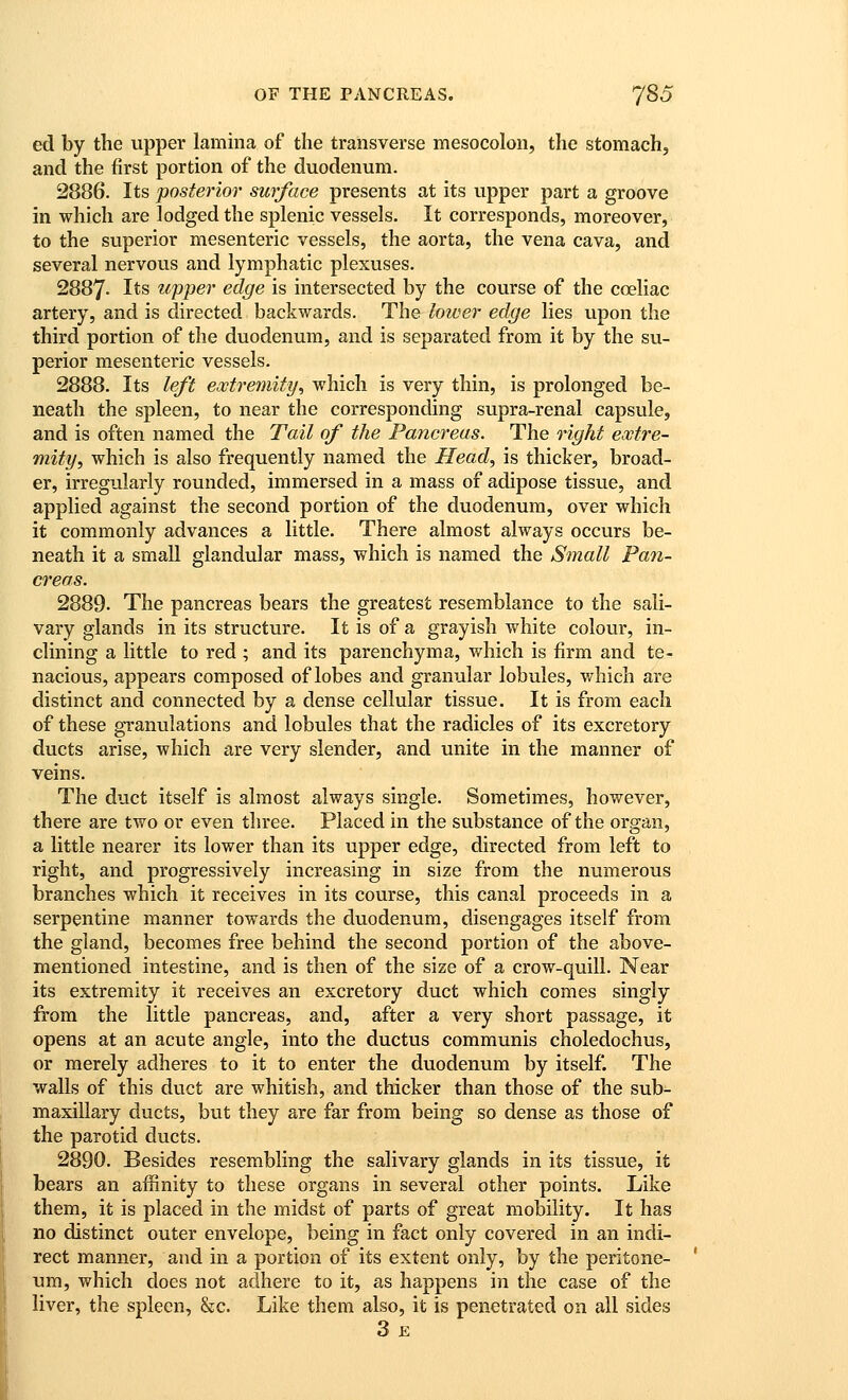 ed by the upper lamina of the transverse mesocolon, the stomach, and the first portion of the duodenum. 2886. Its posterior surface presents at its upper part a groove in which are lodged the splenic vessels. It corresponds, moreover, to the superior mesenteric vessels, the aorta, the vena cava, and several nervous and lymphatic plexuses. 2887- Its upper edge is intersected by the course of the coeliac artery, and is directed backwards. The lower edge lies upon the third portion of the duodenum, and is separated from it by the su- perior mesenteric vessels. 2888. Its left eoctremity^ which is very thin, is prolonged be- neath the spleen, to near the corresponding supra-renal capsule, and is often named the Tail of the Pancreas. The right extre- mity, which is also frequently named the Head, is thicker, broad- er, irregularly rounded, immersed in a mass of adipose tissue, and applied against the second portion of the duodenum, over which it commonly advances a little. There almost always occurs be- neath it a small glandular mass, which is named the Small Pan- creas. 2889. The pancreas bears the greatest resemblance to the sali- vary glands in its structure. It is of a grayish white colour, in- clining a little to red ; and its parenchyma, which is firm and te- nacious, appears composed of lobes and granular lobules, which are distinct and connected by a dense cellular tissue. It is from each of these granulations and lobules that the radicles of its excretory ducts arise, which are very slender, and unite in the manner of veins. The duct itself is almost always single. Sometimes, however, there are two or even three. Placed in the substance of the organ, a little nearer its lower than its upper ^digo,, directed from left to right, and progressively increasing in size from the numerous branches which it receives in its course, this canal proceeds in a serpentine manner towards the duodenum, disengages itself from the gland, becomes free behind the second portion of the above- mentioned intestine, and is then of the size of a crow-quill. Near its extremity it receives an excretory duct which comes singly from the little pancreas, and, after a very short passage, it opens at an acute angle, into the ductus communis choledochus, or merely adheres to it to enter the duodenum by itself. The walls of this duct are whitish, and thicker than those of the sub- maxillary ducts, but they are far from being so dense as those of the parotid ducts. 2890. Besides resembling the salivary glands in its tissue, it bears an affinity to these organs in several other points. Like them, it is placed in the midst of parts of great mobility. It has no distinct outer envelope, being in fact only covered in an indi- rect manner, and in a portion of its extent only, by the peritone- um, which does not adhere to it, as happens in the case of the liver, the spleen, &c. Like them also, it is penetrated on all sides 3 £