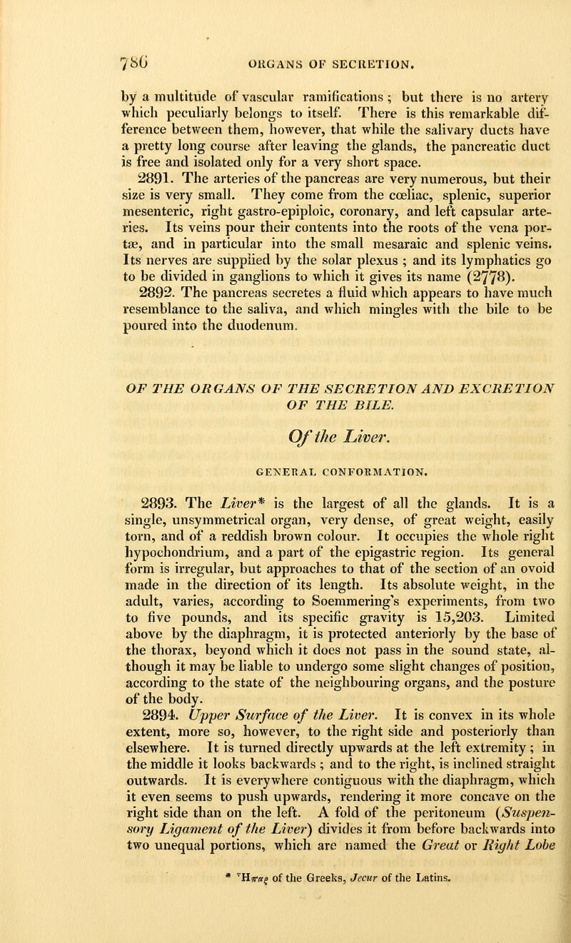 by a multitude of vascular ramifications ; but there is no artery which peculiarly belongs to itself. There is this remarkable dif- ference between them, however, that while the salivary ducts have a pretty long course after leaving the glands, the pancreatic duct is free and isolated only for a very short space. 2891. The arteries of the pancreas are very numerous, but their size is very small. They come from the cceliac, splenic, superior mesenteric, right gastro-epiploic, coronary, and left capsular arte- ries. Its veins pour their contents into the roots of the vena por- tse, and in particular into the small mesaraic and splenic veins. Its nerves are supplied by the solar plexus ; and its lymphatics go to be divided in ganglions to which it gives its name (2778). 2892. The pancreas secretes a flviid which appears to have much resemblance to the saliva, and which mingles with the bile to be poured into the duodenum. OF THE ORGANS OF THE SECRETION AND EXCRETION OF THE BILE. Of the Liver. ge:s!Etial conformation. 2893. The Liver* is the largest of all the glands. It is a single, unsymmetrical organ, very dense, of great weight, easily torn, and of a reddish brown colour. It occupies the whole right hypochondrium, and a part of the epigastric region. Its general form is irregular, but approaches to that of the section of an ovoid made in the direction of its length. Its absolute weight, in the adult, varies, according to Soemmering's experiments, from two to five pounds, and its specific gravity is 15,203. Limited above by the diaphragm, it is protected anteriorly by the base of the thorax, beyond which it does not pass in the sound state, al- though it may be liable to undergo some slight changes of position, according to the state of the neighbouring organs, and the posture of the body. 2894. Upper Surface of the Liver. It is convex in its whole extent, more so, however, to the right side and posteriorly than elsewhere. It is turned directly upwards at the left extremity ; in the middle it looks backwards ; and to the right, is inclined straight outwards. It is everywhere contiguous with the diaphragm, which it even seems to push upwards, rendering it more concave on the right side than on the left. A fold of the peritoneum {Suspen- sory Ligament of the Liver) divides it from before backwards into two unequal portions, which are named the Great or Eight Lobe * 'Hjraf of the Greeks, Jecur of the Latins.