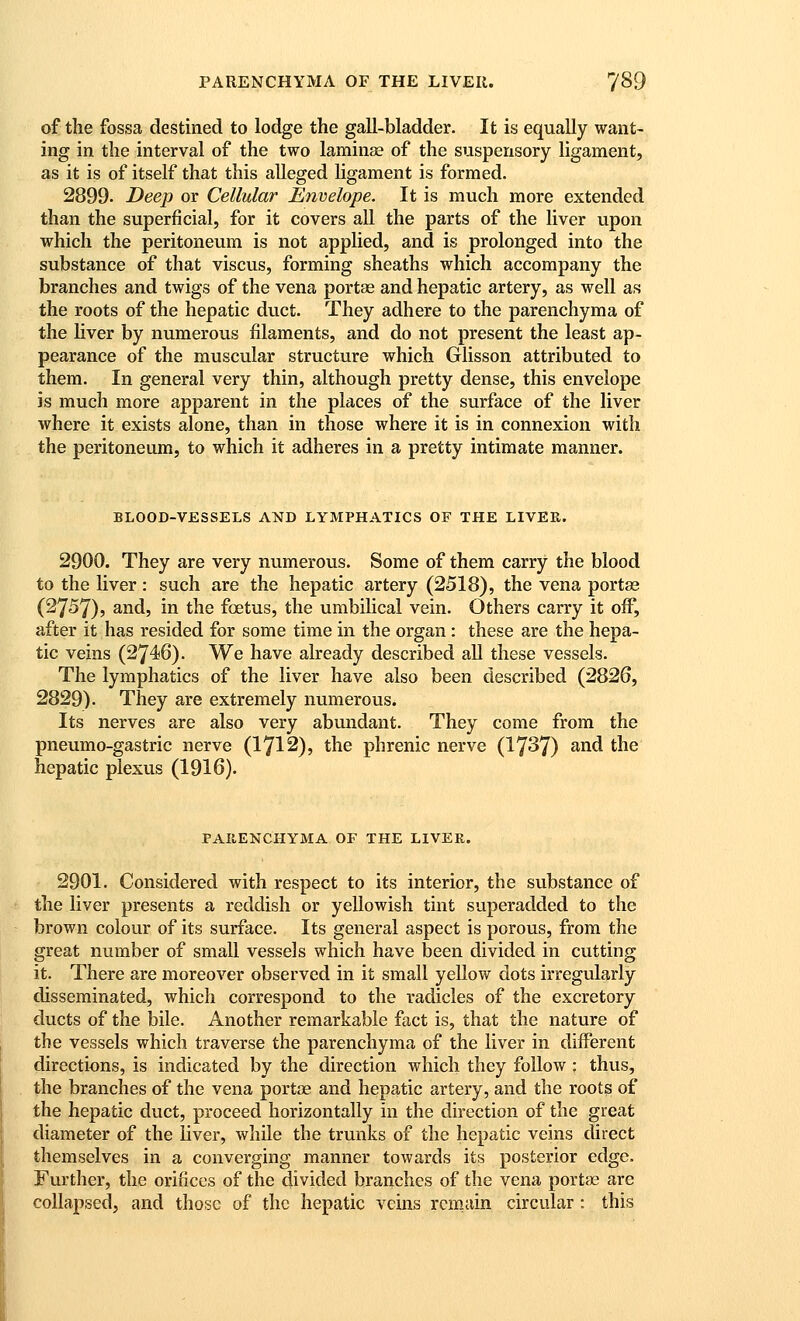 of the fossa destined to lodge the gall-bladder. It is equally want- ing in the interval of the two laminae of the suspensory ligament, as it is of itself that this alleged ligament is formed. 2899. Deep or Cellular Envelope. It is much more extended than the superficial, for it covers all the parts of the liver upon which the peritoneum is not applied, and is prolonged into the substance of that viscus, forming sheaths which accompany the branches and twigs of the vena portae and hepatic artery, as well as the roots of the hepatic duct. They adhere to the parenchyma of the liver by numerous filaments, and do not present the least ap- pearance of the muscular structure which Glisson attributed to them. In general very thin, although pretty dense, this envelope is much more apparent in the places of the surface of the liver where it exists alone, than in those where it is in connexion with the peritoneum, to which it adheres in a pretty intimate manner. BLOOD-VESSELS AND LYMPHATICS OF THE LIVER. 2900. They are very numerous. Some of them carry the blood to the liver : such are the hepatic artery (2518), the vena portas (2757), and, in the foetus, the umbilical vein. Others carry it off, after it has resided for some time in the organ: these are the hepa- tic veins (2746). We have already described all these vessels. The lymphatics of the liver have also been described (2826, 2829). They are extremely numerous. Its nerves are also very abundant. They come from the pneumo-gastric nerve (1712), the phrenic nerve (17^7) and the hepatic plexus (1916). PARENCHYMA OF THE LIVER. 2901. Considered with respect to its interior, the substance of the liver presents a reddish or yellowish tint superadded to the brown colour of its surface. Its general aspect is porous, from the great number of small vessels which have been divided in cutting it. There are moreover observed in it small yellow dots irregularly disseminated, which correspond to the radicles of the excretory ducts of the bile. Another remarkable fact is, that the nature of the vessels which traverse the parenchyma of the liver in different directions, is indicated by the direction which they follow : thus, the branches of the vena portae and hepatic artery, and the roots of the hepatic duct, proceed horizontally in the direction of the great diameter of the liver, while the trunks of the hepatic veins direct themselves in a converging manner towards its posterior edge. Further, the orifices of the divided branches of the vena portae are collapsed, and those of the hepatic veins remain circular: this