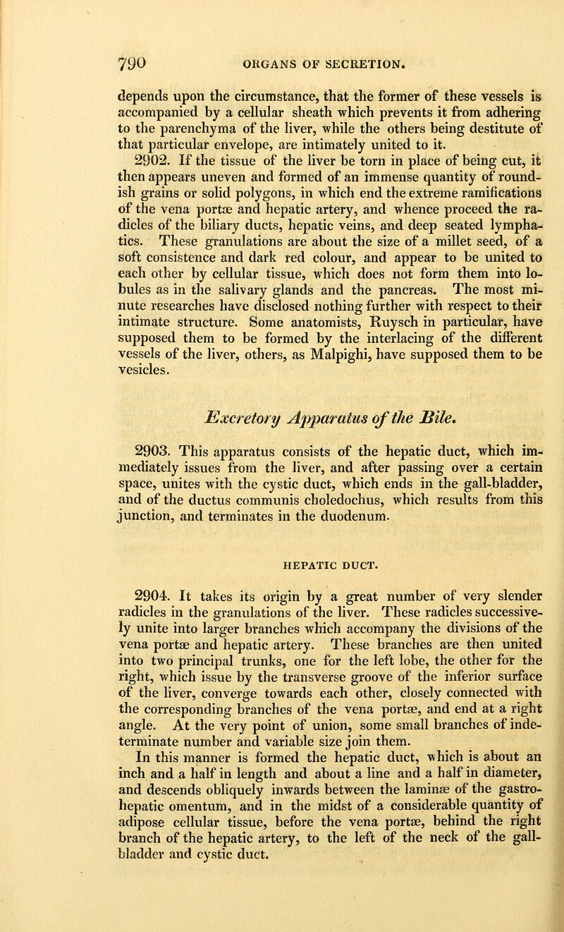 depends upon the circumstance, that the former of these vessels is accompanied by a cellular sheath which prevents it from adhering to the parenchyma of the liver, while the others being destitute of that particular envelope, are intimately united to it. 2902. If the tissue of the liver be torn in place of being cut, it then appears uneven and formed of an immense quantity of round- ish grains or solid polygons, in which end the extreme ramifications of the vena portoe and hepatic artery, and whence proceed the ra- dicles of the biliary ducts, hepatic veins, and deep seated lympha- tics. These granulations are about the size of a millet seed, of a soft consistence and dark red colour, and appear to be united to each other by cellular tissue, which does not form them into lo- bules as in the salivary glands and the pancreas. The most mi- nute researches have disclosed nothing further with respect to their intimate structure. Some anatomists, Ruysch in particular, have supposed them to be formed by the interlacing of the different vessels of the liver, others, as Malpighi, have supposed them to be vesicles. Excretory Apparatus of the Bile, 2903. This apparatus consists of the hepatic duct, which im- mediately issues from the liver, and after passing over a certain space, unites with the cystic duct, which ends in the gall-bladder, and of the ductus communis choledochus, which results from this junction, and terminates in the duodenum. HEPATIC DUCT. 2904. It takes its origin by a great number of very slender radicles in the granulations of the liver. These radicles successive- ly unite into larger branches which accompany the divisions of the vena portse and hepatic artery. These branches are then united into two principal trunks, one for the left lobe, the other for the right, which issue by the transverse groove of the inferior surface of the liver, converge towards each other, closely connected with the corresponding branches of the vena portae, and end at a right angle. At the very point of union, some small branches of inde- terminate number and variable size join them. In this manner is formed the hepatic duct, which is about an inch and a half in length and about a line and a half in diameter, and descends obliquely inwards between the laminae of the gastro- hepatic omentum, and in the midst of a considerable quantity of adipose cellular tissue, before the vena portse, behind the right branch of the hepatic artery, to the left of the neck of the gall- bladder and cystic duct.