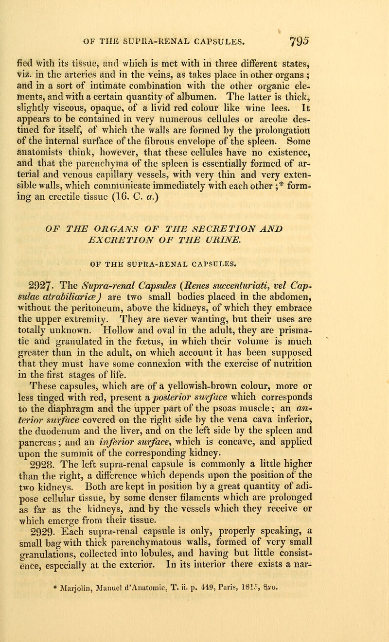 fied with its tissue, and which is met with in three different states, viz. in the arteries and in the veins, as takes place in other organs ; and in a sort of intimate combination with the other organic ele- ments, and with a certain quantity of albumen. The latter is thick, slightly viscous, opaque, of a livid red colour like wine lees. It appears to be contained in very numerous cellules or areolae des- tined for itself, of which the walls are formed by the prolongation of the internal surface of the fibrous envelope of the spleen. Some anatomists think, however, that these cellules have no existence, and that the parenchyma of the spleen is essentially formed of ar- terial and venous capillary vessels, with very thin and very exten- sible walls, which communicate immediately with each other ;* form- ing an erectile tissue (16, C. a.) OF THE ORGANS OF THE SECRETION AND EXCRETION OF THE URINE. OF THE SUPRA-RENAL CAPSULES. 2927. The Supra-renal Capsules {Renes succenturiati^ vet Cap- sulae atrabiliarice) are two small bodies placed in the abdomen, without the peritoneum, above the kidneys, of which they embrace the upper extremity. They are never wanting, but their uses are totally unknown. Hollow and oval in the adult, they are prisma- tic and granulated in the foetus, in which their volume is much greater than in the adult, on which account it has been supposed that they must have some connexion with the exercise of nutrition in the first stages of life. These capsules, which are of a yellowish-brown colour, more or less tinged with red, present a posterior surface which corresponds to the diaphragm and the upper part of the psoas muscle; an an- terior surface covered on the right side by the vena cava inferior, the duodenum and the liver, and on the left side by the spleen and pancreas; and an inferior surface., which is concave, and applied upon the summit of the corresponding kidney. 2928. The left supra-renal capsule is commonly a little higher than the right, a difference which depends upon the position of the two kidneys. Both are kept in position by a great quantity of adi- pose cellular tissue, by some denser filaments which are prolonged as far as the kidneys, and by the vessels which they receive or which emerge from their tissue. 2929. Each supra-renal capsule is only, properly speaking, a small bag with thick parenchymatous walls, formed of very small granulations, collected into lobules, and having but little consist- ence, especially at the exterior. In its interior there exists a nar- * Marjoliii, Manuel d'Aiiatomie, T. ii. p. 4.49, Paris, 1815, Svo.