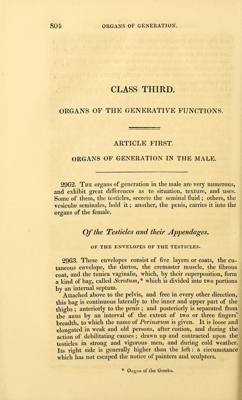 CLASS THIRD. ORGANS OF THE GENERATIVE FUNCTIONS. ARTICLE FIRST. ORGANS OF GENERATION IN THE MALE. 2962. The organs of generation in the male are very numerous, and exhibit great differences as to situation, texture, and uses. Some of them, the testicles, secrete the seminal fluid; others, the vesiculas seminales, hold it; another, the penis, carries it into the organs of the female. Of the Testicles and their Appendages, OF THE ENVELOPES OF THE TESTICLES. 2963. These envelopes consist of five layers or coats, the cu- taneous envelope, the dartos, the cremaster muscle, the fibrous coat, and the tunica vaginalis, which, by their superposition, form a kind of bag, called Scrotum, * which is divided into two portions by an internal septum. Attached above to the pelvis, and free in every other direction, this bag is continuous laterally to the inner and upper part of the thighs ; anteriorly to the penis ; and posteriorly is separated from the anus by an interval of the extent of two or three fingers' breadth, to which the name of Perinceum is given. It is loose and elono-ated in weak and old persons, after coition, and during the action of debilitating causes ; drawn up and contracted upon the testicles in strong and vigorous men, and during cold weather. Its right side is generally higher than the left: a circumstance which has not escaped the notice of painters and sculptors. * OiT^w of the Greeks.