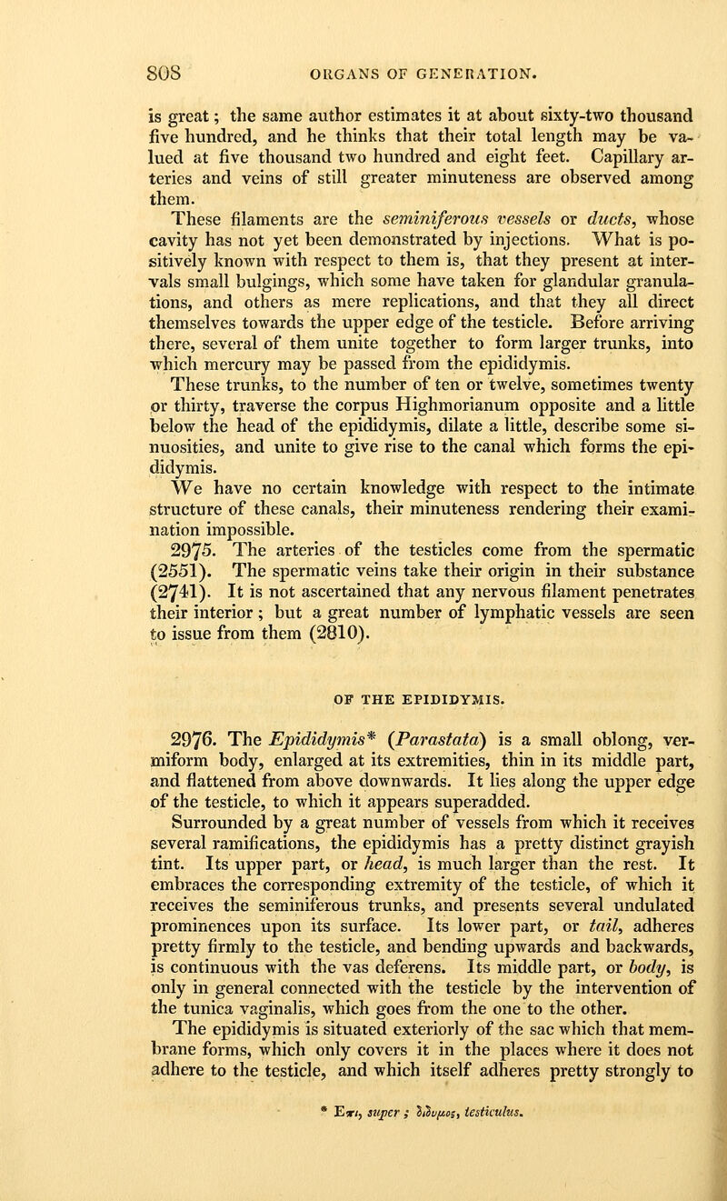 is great; the same author estimates it at about sixty-two thousand five hundred, and he thinks that their total length may be va- lued at five thousand two hundred and eight feet. Capillary ar- teries and veins of still greater minuteness are observed among them. These filaments are the seminiferous vessels or ducts, whose cavity has not yet been demonstrated by injections. What is po- sitively known with respect to them is, that they present at inter- vals small bulgings, which some have taken for glandular granula- tions, and others as mere replications, and that they aU direct themselves towards the upper edge of the testicle. Before arriving there, several of them unite together to form larger trunks, into which mercury may be passed from the epididymis. These trunks, to the number of ten or twelve, sometimes twenty or thirty, traverse the corpus Highmorianum opposite and a Uttle Iselow the head of the epididymis, dilate a little, describe some si- nuosities, and unite to give rise to the canal which forms the epi- didymis. We have no certain knowledge with respect to the intimate structure of these canals, their minuteness rendering their examir nation impossible. 2975. The arteries of the testicles come from the spermatic (2551). The spermatic veins take their origin in their substance (274I). It is not ascertained that any nervous filament penetrates their interior; but a great number of lymphatic vessels are seen to issue from them (2810). OF THE EPIDIDYMIS. 2976. The Epididymis^ (Parastatd) is a small oblong, ver- miform body, enlarged at its extremities, thin in its middle part, and flattened from above downwards. It lies along the upper edge of the testicle, to which it appears superadded. Surrounded by a great number of vessels from which it receives several ramifications, the epididymis has a pretty distinct grayish tint. Its upper part, or head, is much larger than the rest. It embraces the corresponding extremity of the testicle, of which it receives the seminiferous trunks, and presents several undulated prominences upon its surface. Its lower part, or tail, adheres pretty firmly to the testicle, and bending upwards and backwards, is continuous with the vas deferens. Its middle part, or body, is only in general connected with the testicle by the intervention of the tunica vaginalis, which goes from the one to the other. The epididymis is situated exteriorly of the sac which that mem- brane forms, which only covers it in the places where it does not adhere to the testicle, and which itself adheres pretty strongly to * E*/, super ; liSvfios, iestkulus.
