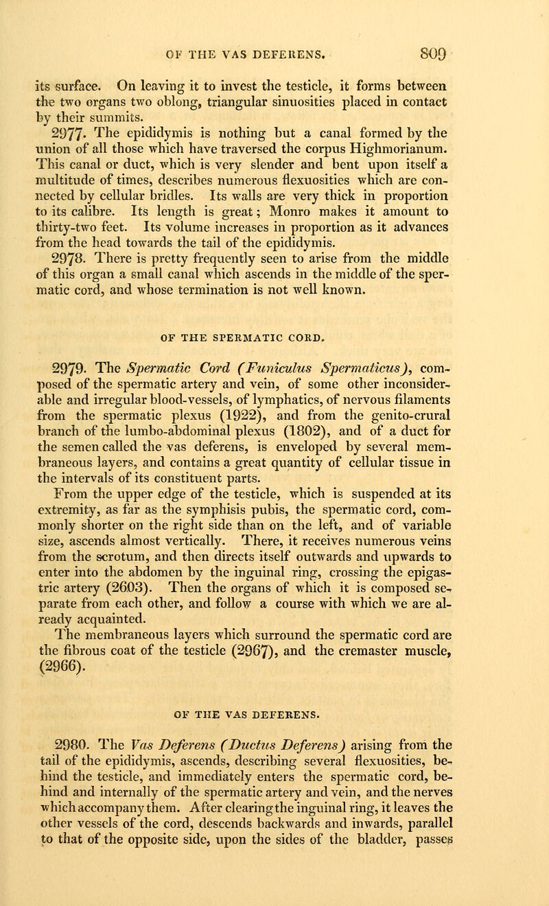 its surface. On leaving it to invest the testicle, it forms between the two organs two oblong, triangular sinuosities placed in contact by their summits. 2977 '^^6 epididymis is nothing but a canal formed by the union of all those which have traversed the corpus Highmorianum. This canal or duct, which is very slender and bent upon itself a multitude of times, describes numerous flexuosities which are con- nected by cellular bridles. Its walls are very thick in proportion to its calibre. Its length is great; Monro makes it amount to thirty-two feet. Its volume increases in proportion as it advances from the head towards the tail of the epididymis. 2978. There is pretty frequently seen to arise from the middle of this organ a small canal which ascends in the middle of the sper- matic cord, and whose termination is not well known. OF THE SPERMATIC CORD. 2979. The Spermatic Cord (Funiculus Spermaticus), com- posed of the spermatic artery and vein, of some other inconsider^ able and irregular blood-vessels, of lymphatics, of nervous filaments from the spermatic plexus (1922), and from the genito-crural branch of the lumbo-abdominal plexus (1802), and of a duct for the semen called the vas deferens, is enveloped by several mem- braneous layers, and contains a great quantity of cellular tissue in the intervals of its constituent parts. From the upper edge of the testicle, which is suspended at its extremity, as far as the symphisis pubis, the spermatic cord, com- monly shorter on the right side than on the left, and of variable size, ascends almost vertically. There, it receives numerous veins from the scrotum, and then directs itself outwards and upwards to enter into the abdomen by the inguinal ring, crossing the epigas- tric artery (2603). Then the organs of which it is composed se-? parate from each other, and follow a course with which we are al- ready acquainted. The membraneous layers which surround the spermatic cord are the fibrous coat of the testicle (2967)5 and the cremaster muscle, (2966). OF THE VAS DEFERENS. 2980. The Vas Deferens (Ductus Deferens) arising from the tail of the epididymis, ascends, describing several flexuosities, be- hind the testicle, and immediately enters the spermatic cord, be- hind and internally of the spermatic artery and vein, and the nerves which accompany them. After clearing the inguinal ring, it leaves the other vessels of the cord, descends backwards and inwards, parallel to that of the opposite side, upon the sides of the bladder, passes