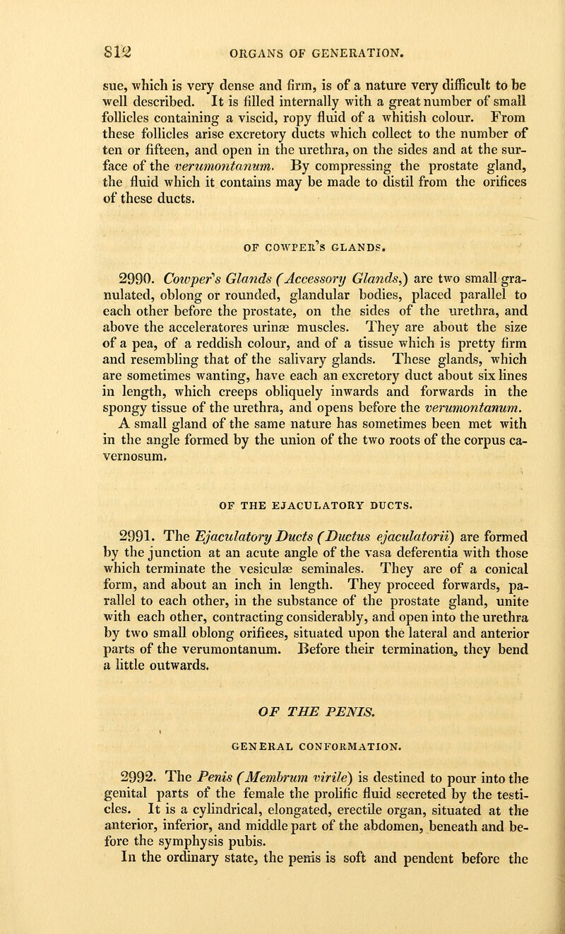 sue, which is very dense and firm, is of a nature very diiRcult to be well described. It is filled internally with a great number of small follicles containing a viscid, ropy fluid of a whitish colour. From these follicles arise excretory ducts which collect to the number of ten or fifteen, and open in the urethra, on the sides and at the sur- face of the verumontanum. By compressing the prostate gland, the fluid which it contains may be made to distil from the orifices of these ducts. OF COWPER S GLANDS. 2990. Cowper's Glands (Accessory Glands^) are two small gra- nulated, oblong or rounded, glandular bodies, placed parallel to each other before the prostate, on the sides of the urethra, and above the acceleratores urinse muscles. They are about the size of a pea, of a reddish colour, and of a tissue which is pretty firm and resembling that of the salivary glands. These glands, which are sometimes wanting, have each an excretory duct about six lines in length, which creeps obliquely inwards and forwards in the spongy tissue of the urethra, and opens before the verumontanum. A small gland of the same nature has sometimes been met with in the angle formed by the union of the two roots of the corpus ca- vernosum, OF THE EJACULATORY DUCTS. 2991. The Ejaculatory Ducts (Ductus ejacidatorii) are formed by the junction at an acute angle of the vasa deferentia with those which terminate the vesiculas seminales. They are of a conical form, and about an inch in length. They proceed forwards, pa- rallel to each other, in the substance of the prostate gland, unite with each other, contracting considerably, and open into the urethra by two small oblong orifices, situated upon the lateral and anterior parts of the verumontanum. Before their termination^ they bend a little outwards. OF THE PENIS. I 1 GENERAL CONFORMATION. 2992. The Penis (Memhrwn virile) is destined to pour into the genital parts of the female the prolific fluid secreted by the testi- cles. It is a cylindrical, elongated, erectile organ, situated at the anterior, inferior, and middle part of the abdomen, beneath and be- fore the symphysis pubis. In the ordinary state, the penis is soft and pendent before the