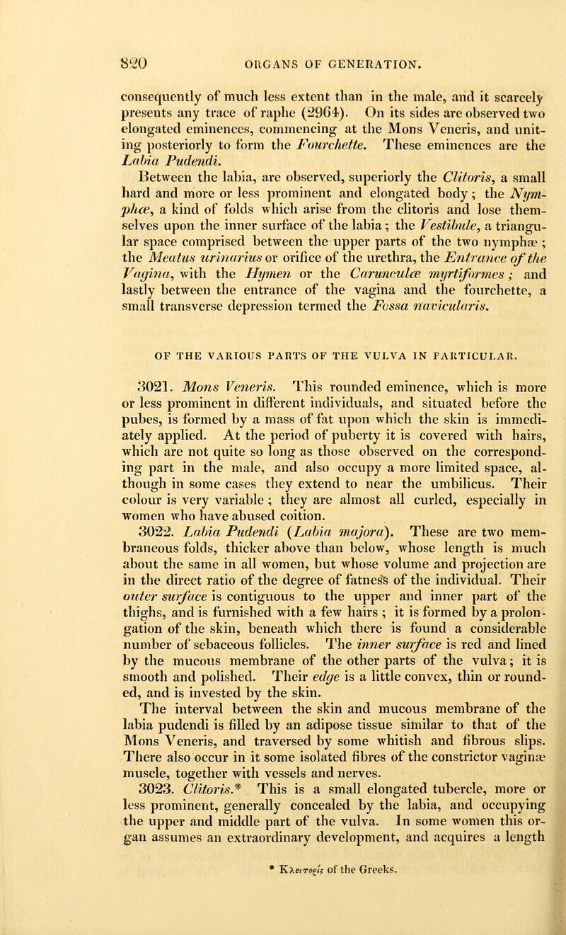 consequently of mvich less extent than in the male, and it scarcely presents any trace of raphe (2964). On its sides are observed two elongated eminences, commencing at the Mons Veneris, and unit- ing posteriorly to form the Fourchette. These eminences are the Lnhia Pudendi. Between the labia, are observed, superiorly the Clitoris^ a small hard and more or less prominent and elongated body; the Nym- phce^ a kind of folds which arise from the clitoris and lose them- selves upon the inner surface of the labia; the Vestibule, a triangu- lar space comprised between the upper parts of the two nymphae ; the Meatus urinarius or orifice of the urethra, the Entrance of the Vagina, with the Hymen or the Carunculce myrtiformes; and lastly between the entrance of the vagina and the fourchette, a small transverse depression termed the Fossa navicularis. OF THE VARIOUS PARTS OF THE VULVA IN PAIITICULAR. 3021. Mons Veneris. This rounded eminence, which is more or less prominent in different individuals, and situated before the pubes, is formed by a mass of fat upon which the skin is immedi- ately applied. At the period of puberty it is covered with hairs, which are not quite so long as those observed on the correspond- ing part in the male, and also occupy a more limited space, al- though in some cases they extend to near the umbilicus. Their colour is very variable ; they are almost all curled, especially in women who have abused coition. 3022. Labia Pudendi (Labia mojora). These are two mem- braneous folds, thicker above than below, whose length is much about the same in all women, but whose volume and projection are in the direct ratio of the degree of fatness of the individual. Their outer surface is contiguous to the upper and inner part of the thighs, and is furnished with a few hairs ; it is formed by a prolon- gation of the skin, beneath which there is found a considerable number of sebaceous follicles. The inner surface is red and lined by the mucous membrane of the other parts of the vulva; it is smooth and polished. Their edge is a little convex, thin or round- ed, and is invested by the skin. The interval between the skin and mucous membrane of the labia pudendi is filled by an adipose tissue similar to that of the Mons Veneris, and traversed by some whitish and fibrous slips. There also occur in it some isolated fibres of the constrictor vaginae muscle, together with vessels and nerves. 3023. Clitoris* This is a small elongated tubercle, more or less prominent, generally concealed by the labia, and occupying the upper and middle part of the vulva. In some women this or- gan assumes an extraordinary development, and acquires a length  Kxaro^lf of the Greeks.