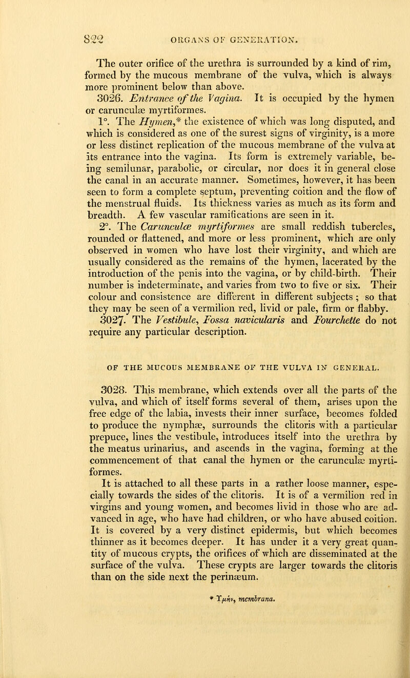 The outer orifice of the urethra is surrounded by a kind of rim, formed by the mucous membrane of the vulva, which is always more prominent below than above. 3026. Entrance of the Vagina. It is occupied by the hymen or carunculas myrtiformes. 1°. The Hymen,'^ the existence of which was long disputed, and which is considered as one of the surest signs of virginity, is a more or less distinct replication of the mucous membrane of the vulva at its entrance into the vagina. Its form is extremely variable, be- ing semilunar, parabolic, or circular, nor does it in general close the canal in an accurate manner. Sometimes, however, it has been seen to form a complete septum, preventing coition and the flow of the menstrual fluids. Its thickness varies as much as its form and breadth. A few vascular ramifications are seen in it. 2°. The Carunculce myrtiformes are small reddish tubercles, rounded or flattened, and more or less prominent, which are only observed in women who have lost their virginity, and which are usually considered as the remains of the hymen, lacerated by the introduction of the penis into the vagina, or by child-birth. Their number is indeterminate, and varies from two to five or six. Their colour and consistence are different in different subjects ; so that they may be seen of a vermilion red, livid or pale, firm Or flabby. 3027- The Vestibule^ Fossa navicularis and Fourchette do not require any particular description. OF THE MUCOUS MEMBRANE OF THE VULVA IN GENEltAL. 3028. This membrane, which extends over all the parts of the vulva, and which of itself forms several of them, arises upon the free edge of the labia, invests their inner surface, becomes folded to produce the nymphae, surrounds the clitoris with a particular prepuce, lines the vestibule, introduces itself into the urethra by the meatus urinarius, and ascends in the vagina, forming at the commencement of that canal the hymen or the carunculse myrti- formes. It is attached to all these parts in a rather loose manner, espe- cially towards the sides of the clitoris. It is of a vermilion red in virgins and young women, and becomes livid in those who are ad- vanced in age, who have had children, or who have abused coition. It is covered by a very distinct epidermis, but which becomes thinner as it becomes deeper. It has under it a very great quan- tity of mucous crypts, the orifices of which are disseminated at the surface of the vulva. These crypts are larger towards the clitoris than on the side next the perinaeum. * T^^v, mefnbrana.