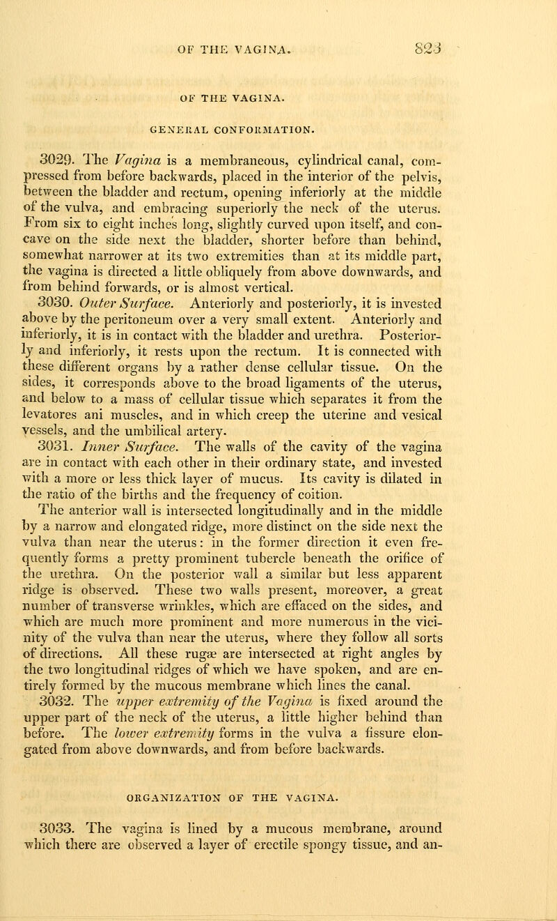 OF THE VAGINA. 82J OF THE VAGINA. GENERAL CONFORMATION. 3029- The Vagina is a membraneous, cylindrical canal, com- pressed from before backwards, placed in the interior of the pelvis, between the bladder and rectum, opening inferiorly at the middle of the vulva, and embracing superiorly the neck of the uterus. From six to eight inches long, slightly curved upon itself, and con- cave on the side next the bladder, shorter before than behind, somewhat narrower at its two extremities than at its middle part, the vagina is directed a little obliquely from above downwards, and from behind forwards, or is almost vertical. 3030. Outer Surface. Anteriorly and posteriorly, it is invested above by the peritoneum over a very small extent. Anteriorly and inferiorly, it is in contact with the bladder and urethra. Posterior- ly and inferiorly, it rests upon the rectum. It is connected with these different organs by a rather dense cellular tissue. On the sides, it corresponds above to the broad ligaments of the uterus, and below to a mass of cellular tissue which separates it from the levatores ani muscles, and in which creep the viterine and vesical vessels, and the umbilical artery. 3031. Inner Surface. The walls of the cavity of the vagina are in contact with each other in their ordinary state, and invested with a more or less thick layer of mucus. Its cavity is dilated in the ratio of the births and the frequency of coition. The anterior wall is intersected longitudinally and in the middle by a narrow and elongated ridge, more distinct on the side next the vulva than near the viterus: in the former direction it even fre- qvientiy forms a pretty prominent tubercle beneath the orifice of the urethra. On the posterior wall a similar but less apparent ridge is observed. These two walls present, moreover, a great number of transverse wrinkles, which are effaced on the sides, and which are much more prominent and more numerous in the vici- nity of the vulva than near the uterus, where they follow all sorts of directions. AU these rugae are intersected at right angles by the two longitudinal ridges of which we have spoken, and are en- tirely formed by the mucous membrane which lines the canal. 3032. The upper ewtremity of the V<jgina is fixed around the upper part of the neck of the uterus, a little higher behind than before. The loiver extremity forms in the vulva a fissure elon- gated from above downwards, and from before backwards. ORGANIZATION OF THE VAGINA. 3033. The vagina is lined by a mucous membrane, around which there are observed a layer of erectile spongy tissue, and an-