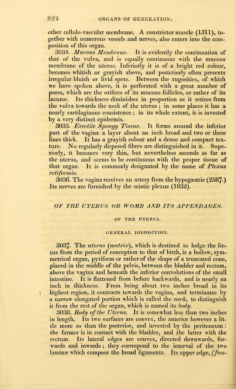 Other cellulo-vascular membrane. A constrictor muscle (1311), to- gether with numerous vessels and nerves, also enters into the com- position of this organ. 3034. Mucous Membrane. It is evidently the continuation of that of the vulva, and is equally continuous with the mucous membrane of the uterus. Inferiorly it is of a bright red colour, jbecomes whitish or grayish above, and posteriorly often presents irregular bluish or livid spots. Between the rugosities, of which we have spoken above, it is perforated with a great number of pores, which are the orifices of its mucous follicles, or rather of its lacunae. Its thickness diminishes in proportion as it retires from the vulva towards the neck of the uterus ; in some places it has a nearly cartilaginous consistence ; in its whole extent, it is invested by a very distinct epidermis. 3035. Erectile Spongy Tissue. It forms around the inferior part of the vagina a layer about an inch broad and two or three lines thick. It has a grayish colour and a dense and compact tex- ture. No regularly disposed fibres are distinguished in it. Supe- riorly, it becomes very thin, but nevertheless ascends as far as the uterus, and seems to be continuous with the proper tissue of that organ. It is commonly designated by the name of Plexus retiformis. 3036. The vagina receives an artery from the hypogastric (2587-) Jits nerves are furnished by the sciatic plexus (1832). OF THE UTERUS OB WOMB AND ITS APPENPAQES. OF THE UTERUS. GENERAL DISPOSITION. 3037. The uterus (matrix)^ which is destined to lodge the foe- tus from the period of conception to that of birth, is a hollow, sym- metrical organ, pyriform or rather of the shape of a truncated cone, placed in the middle of the pelvis, between the bladder and rectum, above the vagina and beneath the inferior convolutions of the small intestine. It is flattened from before backwards, and is nearly an inch in thickness. From being about two inches broad in its highest region, it contracts towards the vagina, and terminates by a narrow elongated portion which is called the neck, to distinguish it from the rest of the organ, which is named its body. 3038. Body of the Uterus. It is somewhat less than two inches in length. Its two surfaces are convex, the anterior however a lit- tle more so than the posterior, and invested by the peritoneum : the former is in contact with the bladder, and the latter with the rectum. Its lateral edges are convex, directed downwards, for- wards and inwards; they correspond to the interval of the two laminae which compose the broad ligaments. Its upper pdge, (fun-