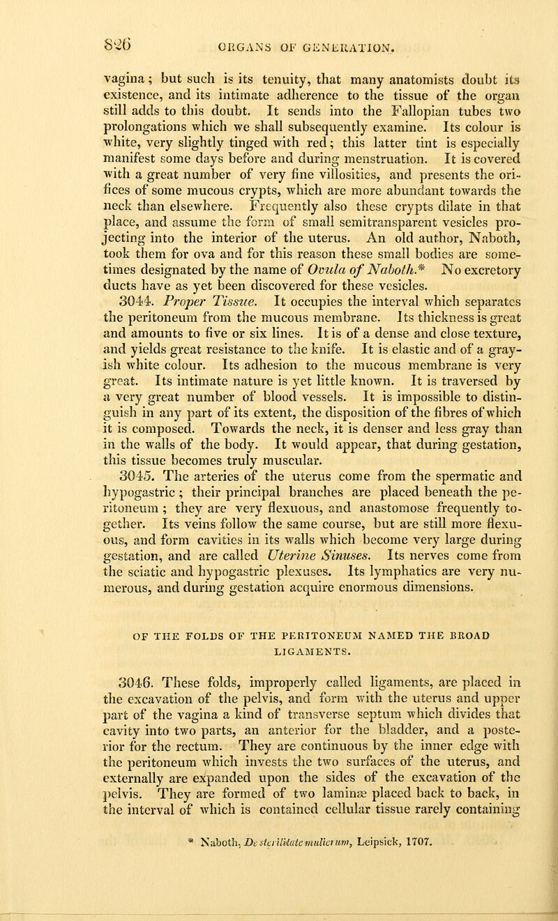 vagina; but such is its tenuity, that many anatomists doubt its existence, and its intimate adherence to the tissue of the organ still adds to this doubt. It sends into the Fallopian tubes two prolongations which we shall subsequently examine. Its colour is white, very slightly tinged with red; this latter tint is especially manifest some days before and during menstruation. It is covered with a great number of very fine villosities, and presents the ori- fices of some mucous crypts, which are more abundant towards the neck than elsewhere. Frequently also these crypts dilate in that place, and assume the form of small semitransparent vesicles pro- jecting into the interior of the uterus. An old author, Naboth, took them for ova and for this reason these small bodies are some- times designated by the name of Oviila of Noboih.* No excretory ducts have as yet been discovered for these vesicles. 3044. Propel' Tissue. It occupies the interval which separates the peritoneum from the mucous membrane. Its thickness is great and amounts to five or six lines. It is of a dense and close texture, and yields great resistance to the knife. It is elastic and of a gray- ish white colour. Its adhesion to the mucous membrane is very great. Its intimate nature is yet little known. It is traversed by a very great number of blood vessels. It is impossible to distin- guish in any part of its extent, the disposition of the fibres of which it is composed. Towards the neck, it is denser and less gray than in the walls of the body. It would appear, that during gestation, this tissue becomes truly muscular. 3045. The arteries of the uterus come from the spermatic and Iiypogastric ; their principal branches are placed beneath the pe- ritoneum ; they are very flexuous, and anastomose frequently to- gether. Its veins follow the same course, but are still more flexu- ous, and form cavities in its walls which become very large during gestation, and are called Uterine Sinuses. Its nerves come from the sciatic and hypogastric plexuses. Its lymphatics are very nu- merous, and during gestation acquire enormous dimensions. OF THE FOLDS OF THE PERITONEUM NAMED THE BUOAD LIGAMENTS. 3046. These folds, improperly called ligaments, are placed in the excavation of the pelvis, and form with the uterus and upper part of the vagina a kind of transverse septum which divides that cavity into two parts, an anterior for the bladder, and a poste- rior for the rectum. They are continuous by the inner edge with the peritoneum which invests the two surfaces of the uterus, and externally are expanded upon the sides of the excavation of the pelvis. They are formed of two laminse placed back to back, in the interval of which is contained cellular tissue rarely containing * Saboth. Dd stcI ilUatemulkruvi, Leipsick, 1707.