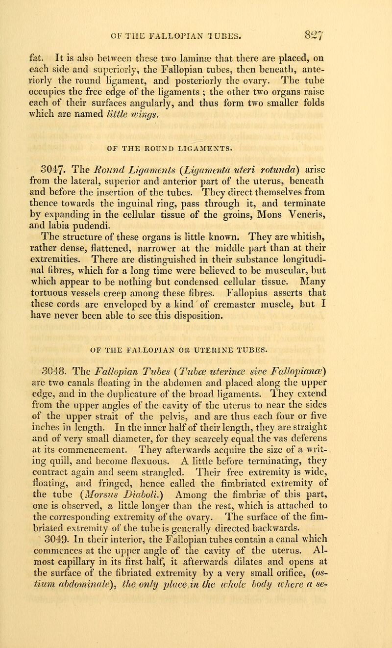 fiit. It is also between these two laminae that there are placed, on each side and superiorly, the Fallopian tubes, then beneath, ante- riorly the round hgament, and posteriorly the ovary. The tube occupies the free edge of the ligaments ; the other two organs raise each of their surfaces angularly, and thus form two smaller folds ■which are named little wings. OF THE ROUND LIGAMEXTS. 3047. The Round Ligaments {Ligamenta uteri rotunda) arise from the lateral, superior and anterior part of the uterus, beneath and before the insertion of the tubes. They direct themselves from thence towards the inguinal ring, pass through it, and terminate by expanding in the cellular tissue of the groins, Mens Veneris, and labia pudendi. The structure of these organs is little known. They are whitish, rather dense, flattened, narrower at the middle part than at their extremities. There are distinguished in their substance longitudi- nal fibres, which for a long time were believed to be muscular, but which appear to be nothing bvit condensed cellular tissue. Many tortuous vessels creep among these fibres. Fallopius asserts that these cords are enveloped by a kind of cremaster muscle, but I have never been able to see this disposition. OF THE FALLOPIAN Oil UTERINE TUBES. 3C48. The Fallopian Tubes (Tuhce uferincB sive Fallopiance) are two canals floating in the abdomen and placed along the upper edge, and in the duphcature of the broad ligaments. They extend from the upper angles of the cavity of the uterus to near the sides of the upper strait of the pelvis, and are thus each four or five inches in length. In the inner half of their length, they are straight and of very small diameter, for they scarcely equal the vas deferens at its commencement. They afterwards acquire the size of a writ- ing quill, and become flexuous. A little before terminating, they contract again and seem strangled. Their free extremity is wide, floating, and fringed, hence called the fimbriated extremity of the tube {Morsus Diaholi.) Among the fimbriae of this part, one is observed, a little longer than the rest, which is attached to the corresponding extremity of the ovary. The surface of the fim- briated extremity of the tube is generally directed backwards. 3049- In their interior, the Fallopian tubes contain a canal which commences at the upper angle of the cavity of the uterus. Al- most capillary in its first half, it afterwards dilates and opens at the surface of the fibriated extremity by a very small orifice, {os- tium abdominale), the 07ily plac&,in the whole body tchere a se-