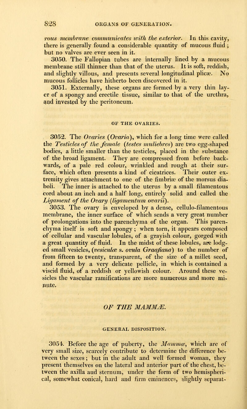 rous membrane commiunieates ivith the exterior. In this cavity, there is generally found a considerable quantity of mucous fluid ; but no valves are ever seen in it. 3050. The Fallopian tubes are internally lined by a mucous membrane still thinner than that of the uterus. It is soft, reddish, and slightly villous, and presents several longitudinal plicae. No mucous follicles have hitherto been discovered in it. 3051. Externally, these organs are formed by a very thin lay- er of a spongy and erectile tissue, similar to that of the urethra, and invested by the peritoneum. OF THE OVARIES. 3052. The Ovaries (Ovaria), which for a long time were called the Testicles of the female {testes ^nuliehres) are two egg-shaped bodies, a little smaller than the testicles, placed in the substance of the broad ligament. They are compressed from before back- wards, of a pale red colour, wrinkled and rough at their sur- face, which often presents a kind of cicatrices. Their outer ex- tremity gives attachment to one of the fimbriae of the morsus dia- boli. The inner is attached to the uterus by a small filamentous cord about an inch and a half long, entirely solid and called the Ligament of the Ovary [ligamentum ovarii). 3053. The ovary is enveloped by a dense, cellulo-filamentous membrane, the inner surface of which sends a very great number of prolongations into the parenchyma of the organ. This paren- chyma itself is soft and spongy; when torn, it appears composed of cellular and vascular lobules, of a grayish colour, gorged with a great quantity of fluid. In the midst of these lobules, are lodg- ed small vesicles, (vesiculcB s. ovula Graafiana) to the number of from fifteen to twenty, transparent, of the size of a millet seed, and formed by a very delicate pellicle, in which is contained a viscid fluid, of a reddish or yellowish colour. Around these ve- sicles the vascular ramifications are more numerous and more mi- pute. OF THE MAM3IjE. GENERAL DISPOSITION. 3054. Before the age of puberty, the Mammce, which are of very small size, scarcely contribute to determine the difference be- tween the sexes; but in the adult and well formed woman, they present themselves on the lateral and anterior part of the chest, be- tween the axilla aud sternum, under the form of two hemispheri- cal, somewhat conical, hard and firm eminences, slightly separat-