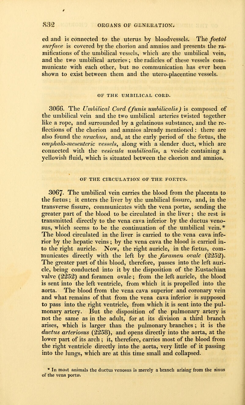 ed and is connected to the uterus by bloodvessels. The foetal surface is covered by the chorion and amnios and presents the ra- mifications of the umbilical vessels, which are the vimbilical vein, and the two umbilical arteries; the radicles of these vessels com- municate with each other, but no communication has ever been shown to exist between them and the utero-placentine vessels. OF THE UMBILICAL CORD. 306G. The Umbilical Cord (funis umhilicalis) is composed of the umbilical vein and the two umbilical arteries twisted together like a rope, and surrounded by a gelatinous substance, and the re- flections of the chorion and amnios already mentioned: there are also found the urachus^ and, at the early period of the foetus, the omplialo-mesenteric vessels, along with a slender duct, which are connected with the vesicula umhilicalis, a vesicle containing a yellowish fluid, which is situated between the chorion and amnios. OF THE CIRCULATION OF THE FOETUS. 3067- The umbilical vein carries the blood from the placenta to the foetus; it enters the liver by the umbilical fissure, and, in the transverse fissure, communicates with the vena portae, sending the greater part of the blood to be circulated in the liver; the rest is transmitted directly to the vena cava inferior by the ductus veno- sus, which seems to be the continuation of the umbilical vein.* The blood circulated in the liver is carried to the vena cava infe- rior by the hepatic veins; by the vena cava the blood is carried in- to the right auricle. Now, the right auricle, in the foetus, com- municates directly with the left by the foramen ovale (2252). The greater part of this blood, therefore, passes into the left auri- cle, being conducted into it by the disposition of the Eustachian valve (2252) and foramen ovale; from the left auricle, the blood is sent into the left ventricle, from which it is propelled into the aorta. The blood from the vena cava superior and coronary vein and what remains of that from the vena cava inferior is supposed to pass into the right ventricle, from which it is sent into the pul- monary artery. But the disposition of the pulmonary artery is not the same as in the adult, for at its division a third branch arises, which is larger than the pulmonary branches; it is the ductus arteriosus (2258), and opens directly into the aorta, at the lower part of its arch ; it, therefore, carries most of the blood from the right ventricle directly into the aorta, very little of it passing into the lungs, which are at this time small and collapsed. » In most animals the ductus venosus is merely a branch arising from the sinus of the vena portae.