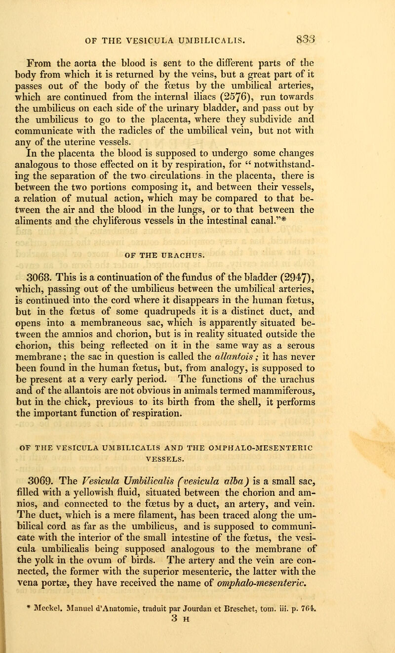 From the aorta the blood is sent to the different parts of the body from which it is returned by the veins, but a great part of it passes out of the body of the foetus by the umbiHcal arteries, which are continued from the internal iliacs (2576), run towards the umbilicus on each side of the urinary bladder, and pass out by the umbilicus to go to the placenta, where they subdivide and communicate with the radicles of the umbilical vein, but not with any of the uterine vessels. In the placenta the blood is supposed to undergo some changes analogous to those effected on it by respiration, for  notwithstand- ing the separation of the two circulations in the placenta, there is between the two portions composing it, and between their vessels, a relation of mutual action, which may be compared to that be- tween the air and the blood in the lungs, or to that between the aliments and the chyliferous vessels in the intestinal canal.* OF THE URACHUS. 3068. This is a continuation of the fundus of the bladder (2947), which, passing out of the umbilicus between the umbilical arteries, is continued into the cord where it disappears in the human foetus, but in the foetus of some quadrupeds it is a distinct duct, and opens into a membraneous sac, which is apparently situated be- tween the amnios and chorion, but is in reality situated outside the chorion, this being reflected on it in the same way as a serous membrane; the sac in question is called the allantois; it has never been found in the human foetus, but, from analogy, is supposed to be present at a very early period. The functions of the urachus and of the allantois are not obvious in animals termed mammiferous, but in the chick, previous to its birth from the shell, it performs the important function of respiration. OF THE VESICULA UMBILICALIS AND THE OMPHALO-MESENTERIC VESSELS. 3069. The Vesicula UmbilicaUs fvesicula alba) is a small sac, filled with a yellowish fluid, situated between the chorion and am- nios, and connected to the foetus by a duct, an artery, and vein. The duct, which is a mere filament, has been traced along the um- bilical cord as far as the umbilicus, and is supposed to communi- cate with the interior of the small intestine of the foetus, the vesi- cula umbilicaUs being supposed analogous to the membrane of the yolk in the ovum of birds. The artery and the vein are con- nected, the former with the superior mesenteric, the latter with the vena portae, they have received the name of omphalo-mesenteric. * Jleekel. Manuel d'Anatomie, traduit par Jourdan et Breschet, torn. iii. p. 764u 3 H