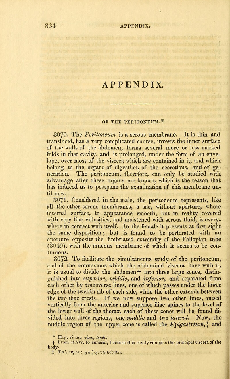 APPENDIX. OF THE PERITONEUM.* The Peritoneum is a serous membrane. It is thin and translucid, has a very complicated course, invests the inner surface of the walls of the abdomen, forms several more or less marked folds in that cavity, and is prolonged, under the form of an enve- lope, over most of the viscera which are contained in it, and which belong to the organs of digestion, of the secretions, and of ge- neration. The peritoneum, therefore, can only be studied with advantage after these organs are known, which is the reason that has induced us to postpone the examination of this membrane un- til now. 3071. Considered in the male, the peritoneum represents, like all the other serous membranes, a sac, without aperture, whose internal surface, to appearance smooth, but in reality covered with very fine villosities, and moistened with serous fluid, is every- where in contact with itself. In the female it presents at first sight the same disposition ; but is found to be perforated with an aperture opposite the fimbria,ted extremity of the Fallopian tube (3049), with the mucous membrane of which it seems to be con- tinuous. 3072. To facilitate the simultaneous study of the peritoneum, and of the connexions which the abdominal viscera have with it, it is visual to divide the abdomen*}- into three large zones, distin- guished into superior, middle, and inferior, and separated from each other by transverse lines, one of which passes under the lower edge of the twelfth rib of each side, while the other extends between the two iliac crests. If we now suppose two other lines, raised vertically from the anterior and superior iliac spines to the level of the lower wall of the thorax, each of these zones will be found di* vided into three regions, one middle and two lateral. Now, the middle region of the upper zone is called the Epigastrium,X and * Iljji, circa ; tuvco, tendo. f rrom abdere, to conceal, because this cavity contains the principal viscera of the body. J Eir;', supra ; yet 7'?, vcntricuhs.