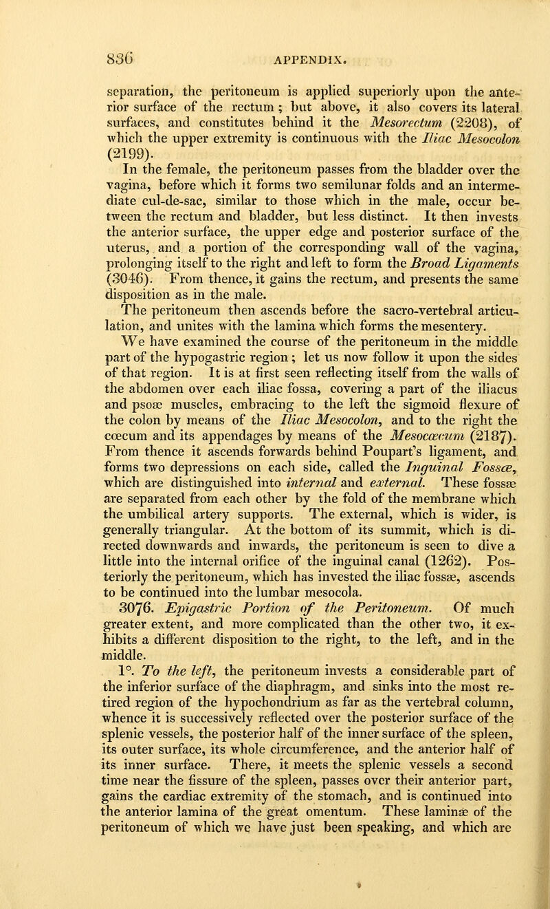 separation, the peritoneum is applied superiorly upon the ante- rior surface of the rectum ; but above, it also covers its lateral surfaces, and constitutes behind it the Mesorectum (2208), of ■which the upper extremity is continuous with the Iliac Mesocolon (2199). In the female, the peritoneum passes from the bladder over the vagina, before which it forms two semilunar folds and an interme- diate cul-de-sac, similar to those which in the male, occur be- tween the rectum and bladder, but less distinct. It then invests the anterior surface, the upper edge and posterior surface of the uterus, and a portion of the corresponding wall of the vagina, prolonging itself to the right and left to form the Broad Ligaments (3046). From thence, it gains the rectum, and presents the same disposition as in the male. The peritoneum then ascends before the sacro-vertebral articu- lation, and unites with the lamina which forms the mesentery. We have examined the course of the peritoneum in the middle part of the hypogastric region; let us now follow it upon the sides of that region. It is at first seen reflecting itself from the walls of the abdomen over each iliac fossa, covering a part of the iliacus and psose muscles, embracing to the left the sigmoid flexure of the colon by means of the Iliac Mesocolon, and to the right the coecum and its appendages by means of the Mesoccecum (2187). From thence it ascends forwards behind Pouparfs ligament, and forms two depressions on each side, called the Inguinal Fossil, which are distinguished into internal and external. These fossae are separated from each other by the fold of the membrane which the umbilical artery supports. The external, which is wider, is generally triangular. At the bottom of its summit, which is di- rected downwards and inwards, the peritoneum is seen to dive a little into the internal orifice of the inguinal canal (1262). Pos- teriorly the peritoneum, which has invested the iliac fossse, ascends to be continued into the lumbar mesocola. 3076. Epigastric Portion of the Peritoneum. Of much greater extent, and more complicated than the other two, it ex- hibits a different disposition to the right, to the left, and in the middle. 1°. To the left, the peritoneum invests a considerable part of the inferior surface of the diaphragm, and sinks into the most re- tired region of the hypochondrium as far as the vertebral column, whence it is successively reflected over the posterior surface of the splenic vessels, the posterior half of the inner surface of the spleen, its outer surface, its whole circumference, and the anterior half of its inner surface. There, it meets the splenic vessels a second time near the fissure of the spleen, passes over their anterior part, gains the cardiac extremity of the stomach, and is continued into the anterior lamina of the great omentum. These laminae of the peritoneum of which we have just been speaking, and which are