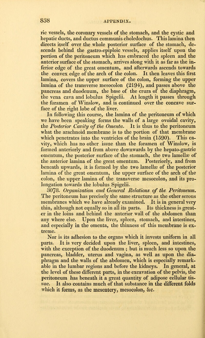 ric vessels, the coronary vessels of the stomach, and the cystic and hepatic ducts, and ductus communis choledochus. This lamina then directs itself over the whole posterior surface of the stomach, de- scends behind the gastro-epiploic vessels, applies itself upon the portion of the peritoneum which has embraced the spleen and the anterior surface of the stomach, arrives along with it as far as the in- ferior edge of the great omentum, and afterwards ascends towards the convex edge of the arch of the colon. It then leaves this first lamina, covers the upper surface of the colon, forming the upper lamina of the transverse mesocolon (2194), and passes above the pancreas and duodenum, the base of the crura of the diaphragm, the vena cava and lobulus Spigelii. At length it passes through the foramen of Winslow, and is continued over the concave sur- face of the right lobe of the liver. In following this course, the lamina of the peritoneum of which we have been speaking forms the walls of a large ovoidal cavity, the Posterior Cavity of the Omenta. It is thus to the peritoneum what the arachnoid membrane is to the portion of that membrane which penetrates into the ventricles of the brain (1590). This ca- vity, which has no other issue than the foramen of Winslow, is formed anteriorly and from above downwards by the hepato-gastric omentum, the posterior surface of the stomach, the two lamellae of the anterior lamina of the great omentum. Posteriorly, and from beneath upwards, it is formed by the two lamellae of the posterior lamina of the great omentum, the upper surface of the arch of the colon, the upper lamina of the transverse mesocolon, and its pro- longation towards the lobulus Spigehi. 3078. Organization and General Relations of the Peritoneum. The peritoneum has precisely the same structure as the other serous membranes which we have already examined. It is in general very thin, although not equally so in all its parts. Its thickness is great- er in the loins and behind the anterior wall of the abdomen than any where else. Upon the liver, spleen, stomach, and intestines, and especially in the omenta, the thinness of this membrane is ex- treme. Nor is its adhesion to the organs which it invests uniform in aU parts. It is very decided upon the liver, spleen, and intestines, with the exception of the duodenum ; but is much less so upon the pancreas, bladder, uterus and vagina, as well as upon the dia- phragm and the walls of the abdomen, which is especially remark- able in the lumbar regions and before the kidneys. In general, at the level of these different parts, in the excavation of the pelvis, the peritoneum has beneath it a great quantity of adipose cellular tis- sue. It also contains much of that substance in the different folds which it forms, as the mesentery, mesocolon, &c.