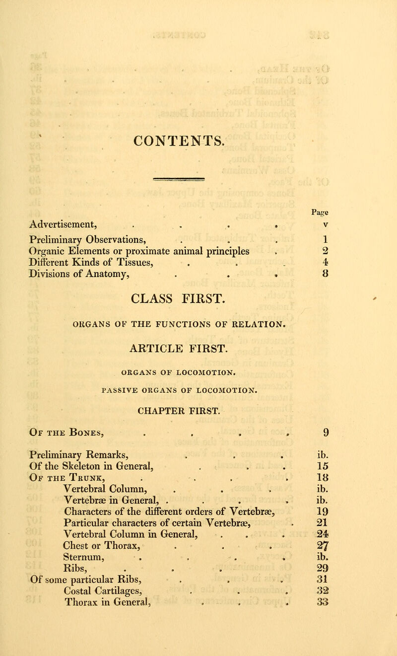 ^1^ CONTENTS. Pa^e Advertisement, . . . . v Preliminary Observations, ... 1 Organic Elements or proximate animal principles . 2 Different Kinds of Tissues, . . . 4 Divisions of Anatomy, . . • 8 CLASS FIRST. ORGANS OF THE FUNCTIONS OF RELATION. ARTICLE FIRST. OEGANS OF LOCOMOTION. PASSIVE ORGANS OF LOCOMOTION. CHAPTER FIRST. Of the Bones, . . . .9 Preliminary Remarks, . . . ib. Of the Skeleton in General, . . . 15 Of the Trunk, . . . .18 Vertebral Column, . . . ib. VertebrjB in General, ... . ib. Characters of the different orders of Vertebrae, 19 Particular characters of certain Vertebrae, . 21 Vertebral Column in General, . . .24 Chest or Thorax, . . . 27 Sternum, . , . . ib. Ribs, ... 29 Of some particular Ribs, . . .31 Costal Cartilages, . . .32 Thorax in General, . , . 33