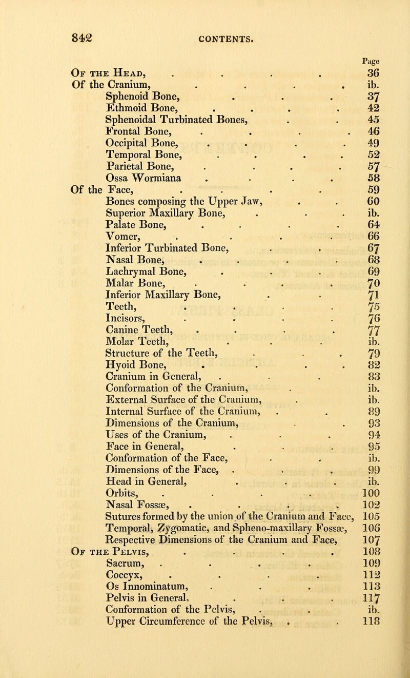 Page Of the Head, .... 36 Of the Cranium, . . . , ib. Sphenoid Bone, . . .37 Ethmoid Bone, . . . .42 Sphenoidal Turbinated Bones, . . 45 Frontal Bone, . . . .46 Occipital Bone, . . . .49 Temporal Bone, . . . . 52 Parietal Bone, . . . .57 Ossa Wormiana . . . . 58 Of the Face, .... 59 Bones composing the Upper Jaw, . . 60 Superior Maxillary Bone, . . . ib. Palate Bone, . . . .64 Vomer, . . . .66 Inferior Turbinated Bone, . . 67 Nasal Bone, . . . .68 Lachrymal Bone, ... 69 Malar Bone, . . . . *J0 Inferior Maxillary Bone, . . 7I Teeth, . . . .75 Incisors, . . . . ^6 Canine Teeth, . . . '77 Molar Teeth, . . . ib. Structure of the Teeth, . • . 79 Hyoid Bone, . . . .82 Cranium in General, ... 83 Conformation of the Cranium, . ib. External Surface of the Cranium, . ib. Internal Surface of the Cranium, . . 89 Dimensions of the Cranium, . .93 Uses of the Cranium, . . . 94 Face in General, . . .95 Conformation of the Face, . . ib. Dimensions of the Face, . . . 99 Head in General, . . . ib. Orbits, . . . . 100 Nasal Fossas, . . . . 102 Sutures formed by the union of the Cranium and Face, 105 Temporal, Zygomatic, and Spheno-maxillary Fossae, 106 Respective Dimensions of the Cranium and Face, IO7 Of the Pelvis, .... 108 Sacrum, . . . . 109 Coccyx, .... 112 Os Innominatum, . . . 113 Pelvis in General, . . . 117 Conformation of the Pelvis, . . ib. Upper Circumference of the Pelvis, . . 118