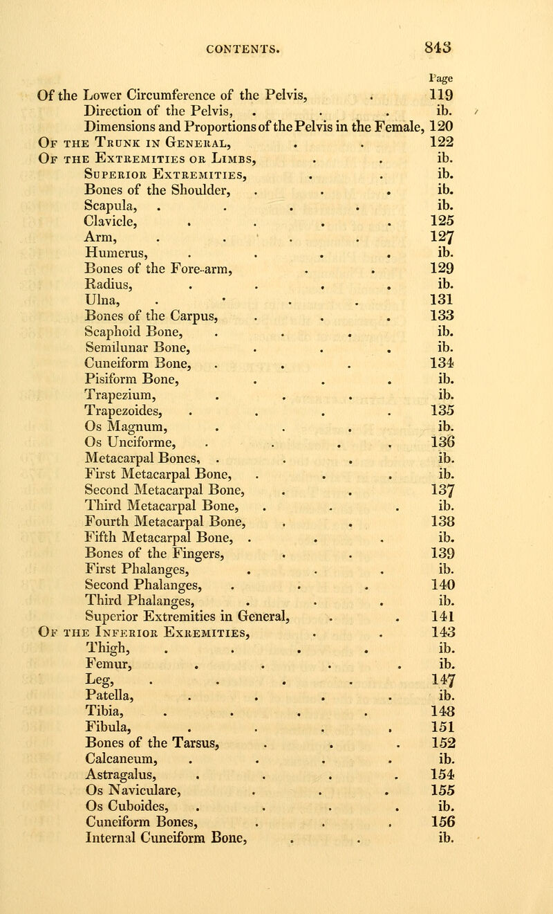 Page Of the Lower Circumference of the Pelvis, * 119 Direction of the Pelvis, . . . ib. Dimensions and Proportions of the Pelvis in the Female, 120 Of the Trunk in General, . . 122 Or THE Extremities or Limbs, . . ib. Superior Extremities, . . ib. Bones of the Shoulder, . . . ib. Scapula, .... ib. Clavicle, . . . .125 Arm, . . • . . 127 Humerus, . . . . ib. Bones of the Fore-arm, . . 129 Radius, . . , , ib. Ulna, . • . . 131 Bones of the Carpus, . , . 133 Scaphoid Bone, ... ib. Semilunar Bone, . . , ib. Cuneiform Bone, . . . 134 Pisiform Bone, . . , ib. Trapezium, . . . ib. Trapezoides, .... 135 Os Magnum, ... ib. Os Unciforme, . . . . 136 Metacarpal Bones, ... ib. First Metacarpal Bone, . . . ib. Second Metacarpal Bone, . . 137 Third Metacarpal Bone, . - . ib. Fourth Metacarpal Bone, . . 138 Fifth Metacarpal Bone, . . . ib. Bones of the Fingers, . . 139 First Phalanges, . . , ib. Second Phalanges, . . . 140 Third Phalanges, . . . ib. Superior Extremities in General, . . 141 Of the Inferior Exremities, . . 143 Thigh, .... ib. Femur, . . . . ib. Leg, . . . . 147 Patella, . . . . ib. Tibia, .... 148 Fibula, . . , .151 Bones of the Tarsus, . . . 152 Calcaneum, . . . . ib. Astragalus, . . . .154 Os Naviculare, . . . 155 Os Cuboides, . . . . ib. Cuneiform Bones, . . .156 Internal Cuneiform Bone, . . ib.