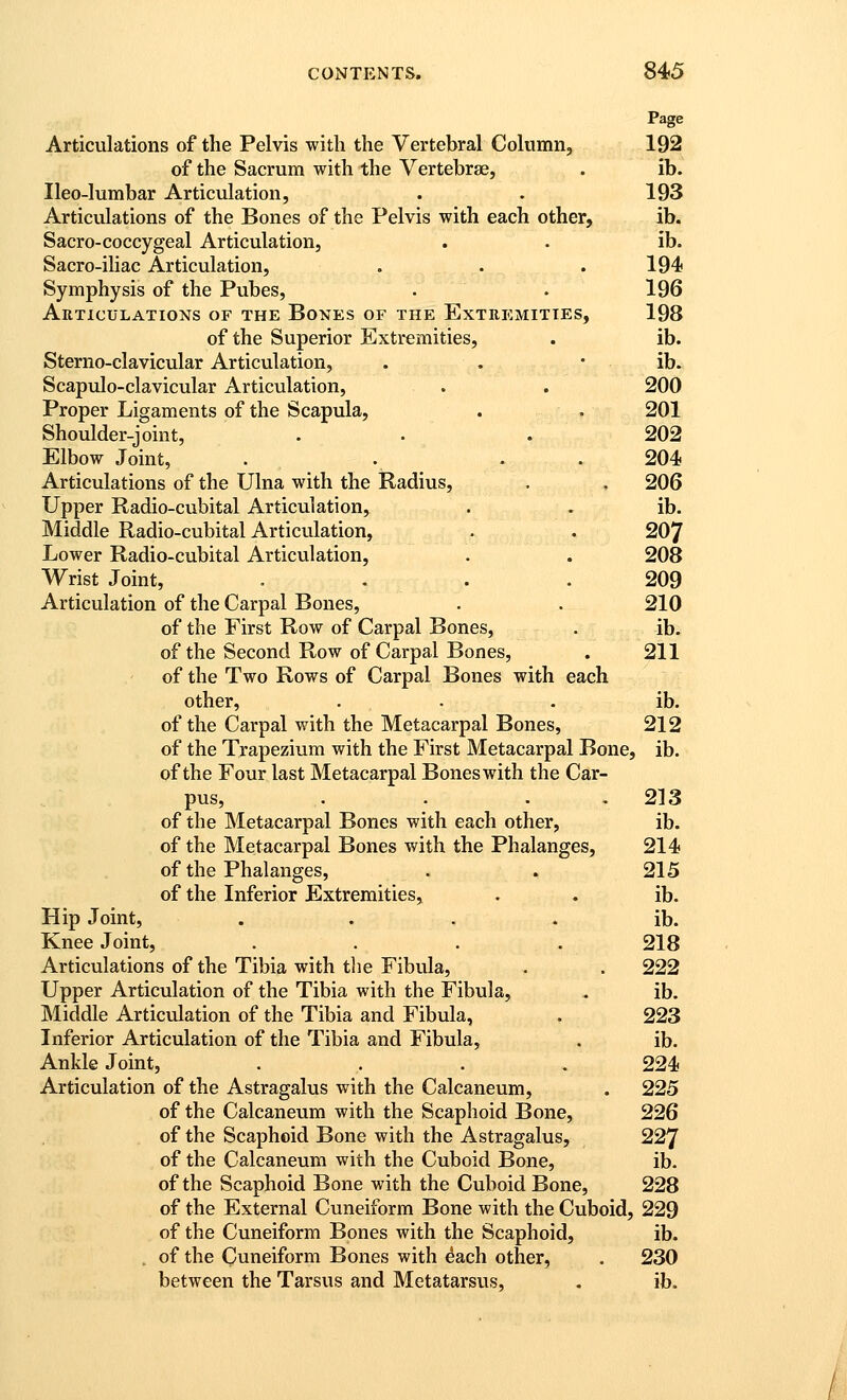 Page Articulations of the Pelvis with the Vertebral Column, 192 of the Sacrum with the Vertebrae, . ib. Ileo-lumbar Articulation, . . 193 Articulations of the Bones of the Pelvis with each other, ib. Sacro-coccygeal Articulation, . . ib. Sacro-iliac Articulation, . . . 194 Symphysis of the Pubes, . . 196 Articulations of the Bones or the Extremities, 198 of the Superior Extremities, . ib. Sterno-clavicular Articulation, . . * ib^ Scapulo-clavicular Articulation, . . 200 Proper Ligaments of the Scapula, . . 201 Shoulder-joint, . . . 202 Elbow Joint, . . . . 204 Articulations of the Ulna with the Radius, . , 206 Upper Radio-cubital Articulation, . . ib. Middle Radio-cubital Articulation, . . 207 Lower Radio-cubital Articulation, . . 208 Wrist Joint, .... 209 Articulation of the Carpal Bones, . . 210 of the First Row of Carpal Bones, . ib. of the Second Row of Carpal Bones, . 211 of the Two Rows of Carpal Bones with each other, . . . ib. of the Carpal with the Metacarpal Bones, 212 of the Trapezium with the First Metacarpal Bone, ib. of the Four last Metacarpal Bones with the Car- pus, . . . . 213 of the Metacarpal Bones with each other, ib. of the Metacarpal Bones with the Phalanges, 214 of the Phalanges, . . 215 of the Inferior Extremities, . . ib. Hip Joint, . . . . ib. Knee Joint, . . . . 218 Articulations of the Tibia with tlie Fibula, . . 222 Upper Articulation of the Tibia with the Fibula, . ib. Middle Articulation of the Tibia and Fibula, . 223 Inferior Articulation of the Tibia and Fibula, . ib. Ankle Joint, .... 224 Articulation of the Astragalus with the Calcaneum, . 225 of the Calcaneum with the Scaphoid Bone, 226 of the Scaphoid Bone with the Astragalus, 227 of the Calcaneum with the Cuboid Bone, ib. of the Scaphoid Bone with the Cuboid Bone, 228 of the External Cuneiform Bone with the Cuboid, 229 of the Cuneiform Bones with the Scaphoid, ib. of the Cuneiform Bones with ^ach other, . 230 between the Tarsus and Metatarsus, , ib.
