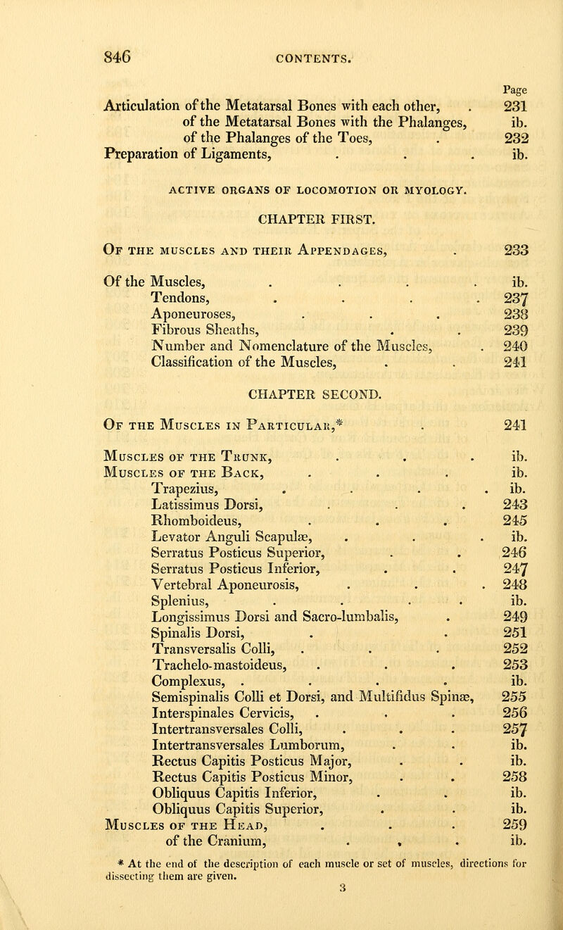 Articulation of the Metatarsal Bones with each other, of the Metatarsal Bones with the Phalanges, of the Phalanges of the Toes, Preparation of Ligaments, Page 231 ib. 232 ib. ACTIVE ORGANS OF LOCOMOTION OR MYOLOGY. CHAPTER FIRST. Of the muscles and their Appendages, . 233 Of the Muscles, . . . . ib. Tendons, .... 237 Aponeuroses, . . . 238 Fibrous Sheaths, . . 239 Number and Nomenclature of the Muscles, . 240 Classification of the Muscles, . . 241 CHAPTER SECOND. Of the Muscles in Particulak,* Muscles of the Trunk, Muscles of the Back, Trapezius, Latissimus Dorsi, Rhomboideus, Levator Anguli Scapulse, Serratus Posticus Superior, Serratus Posticus Inferior, Vertebral Aponeurosis, Splenius, Longissimus Dorsi and Sacro-lumbalis, Spinalis Dorsi, Transversalis Colli, Trachelo-mastoideus, Complexus, . Semispinahs Colli et Dorsi, and Multifidus Interspinales Cervicis, Intertransversales Colli, Intertransversales Lumborum, Rectus Capitis Posticus Major, Rectus Capitis Posticus Minor, Obliquus Capitis Inferior, Obliquus Capitis Superior, Muscles of the Head, of the Cranium, . « Spi 241 ib. ib. ib. 243 245 ib. 246 247 248 ib. 249 251 252 253 ib. 255 256 257 ib. ib. 258 ib. ib. 259 ib. * At the end of the description of each muscle or set of muscles, directions for dissecting them are given. 3