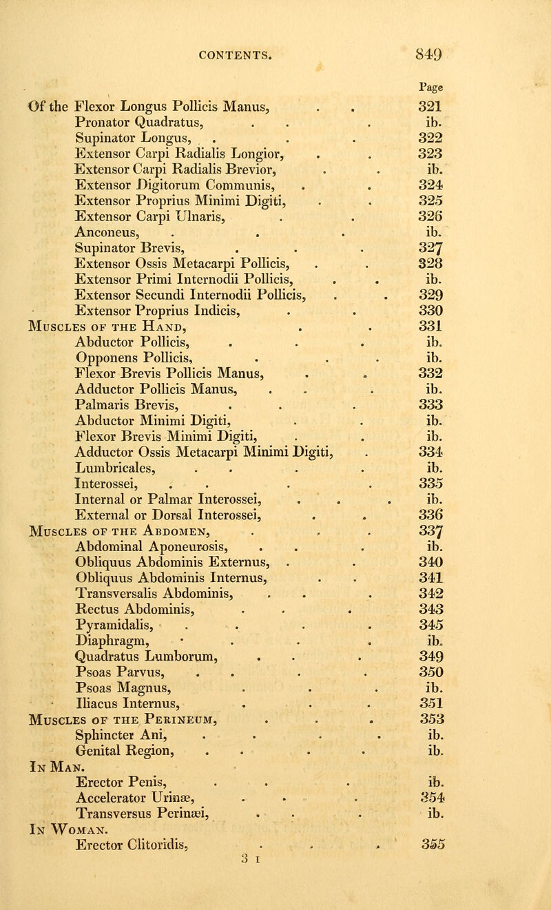 Of the Flexor Longus Pollicis Manus, . . 321 Pronator Quadratus, . . . ib. Supinator Longus, . . . 322 Extensor Carpi Radialis Longior, . . 323 Extensor Carpi Radialis Brevior, . . ib. Extensor Digitorum Communis, . . 324 Extensor Proprius Minimi Digiti, . . 325 Extensor Carpi Ulnaris, . . 326 Anconeus, . . . ib. Supinator Brevis, . . . 327 Extensor Ossis Metacarpi Pollicis, . . 328 Extensor Primi Internodii Pollicis, . . ib. Extensor Secundi Internodii Pollicis, . . 329 Extensor Proprius Indicis, . . 330 Muscles of the Hand, . . 331 Abductor Pollicis, . . . ib. Opponens Pollicis, . . . ib. Flexor Brevis Pollicis Manus, . . 332 Adductor Pollicis Manus, . . . ib. Palmaris Brevis, . . . 333 Abductor Minimi Digiti, . . ib. Flexor Brevis Minimi Digiti, . . ib. Adductor Ossis Metacarpi Minimi Digiti, . 334 Lumbricales, . . . • ib. Interossei, . . . . 335 Internal or Palmar Interossei, . . . ib. External or Dorsal Interossei, . . 336 Muscles of the Abdomen, . , . 337 Abdominal Aponeurosis, . . . ib. Obliquus Abdominis Externus, . . 340 Obliquus Abdominis Internus, . . 341 Transversalis Abdominis, . . . 342 Rectus Abdominis, . . . 343 Pyramidalis, . . . . 345 Diaphragm, • . . . ib. Quadratus Lumborum, . . . 349 Psoas Parvus, ... . 350 Psoas Magnus, . . . ib. Iliacus Internus, . . . 351 Muscles of the Perineum, . . . 353 Sphincter Ani, . . • . ib. Genital Region, . . . . ib. In Man. Erector Penis, . . . ib. Accelerator Urinae, . . . 354 Transversus Perinsei, . . . ib. In Woman. Erector Clitoridis, . . . ' 355 3 I