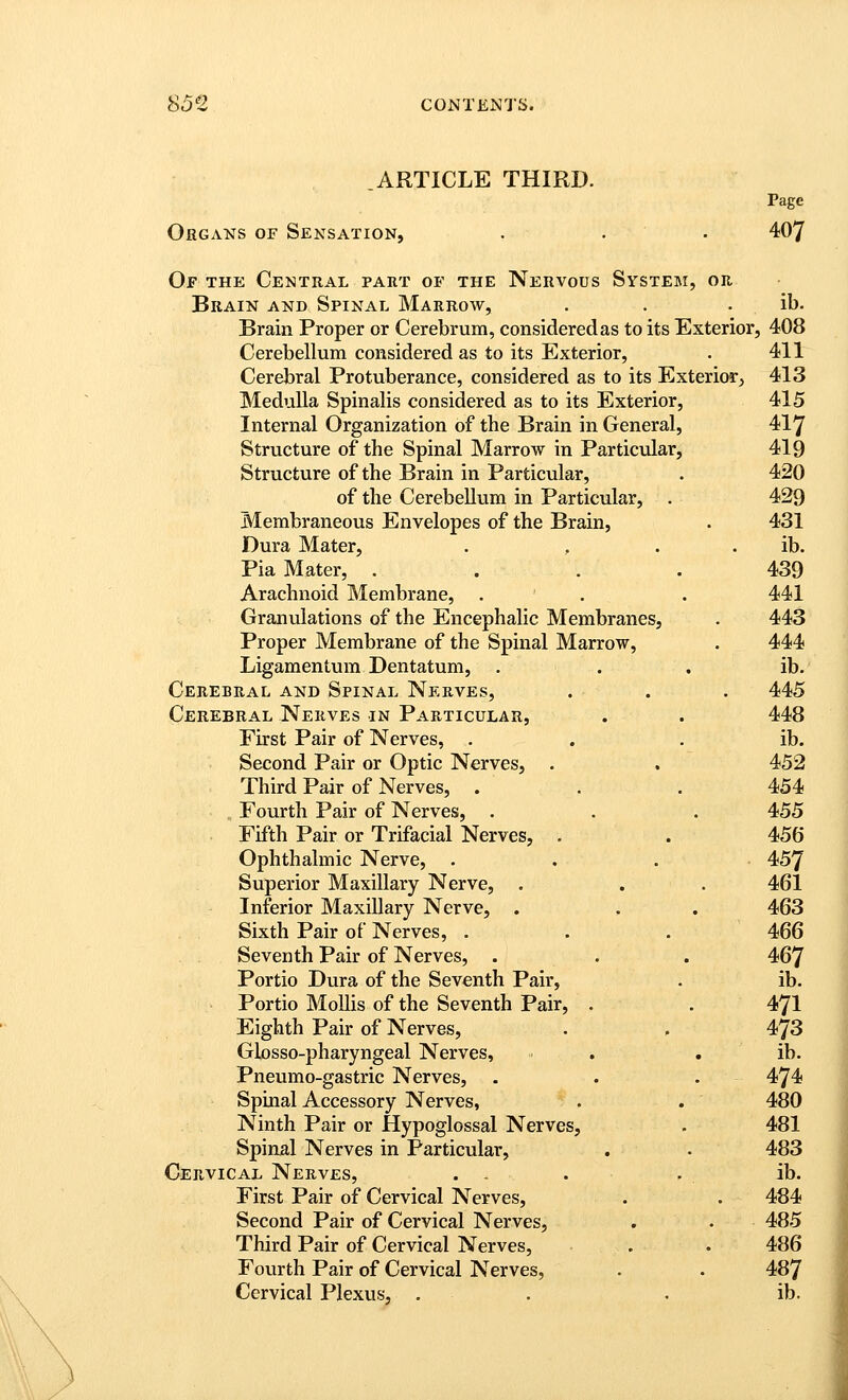 .ARTICLE THIRD. Page Organs of Sensation, . . . 407 Of the Central part of the Nervous System, or Brain and Spinal Marrow, . . . ib. Brain Proper or Cerebrum, considered as to its Exterior, 408 Cerebellum considered as to its Exterior, . 411 Cerebral Protuberance, considered as to its Exterior^ 413 Medulla Spinalis considered as to its Exterior, 415 Internal Organization of the Brain in General, 417 Structure of the Spinal Marrow in Particular, 419 Structure of the Brain in Particular, . 420 of the Cerebellum in Particular, . 429 Membraneous Envelopes of the Brain, • 431 Dura Mater, . , . . ib. Pia Mater, .... 439 Arachnoid Membrane, . . . 441 Granulations of the Encephalic Membranes, . 443 Proper Membrane of the Spinal Marrow, . 444 Ligamentum Dentatum, . . . ib. Cerebral and Spinal Nerves, . . . 445 Cerebral Nerves in Particular, . . 448 First Pair of Nerves, . . . ib. Second Pair or Optic Nerves, . . 452 Third Pair of Nerves, . . , 454 Fourth Pair of Nerves, . . . 455 Fifth Pair or Trifacial Nerves, . . 456 Ophthalmic Nerve, . . . • 457 Superior Maxillary Nerve, . . . 461 Inferior Maxillary Nerve, . , . 463 Sixth Pair of Nerves, . . . 466 Seventh Pair of Nerves, . . . 467 Portio Dura of the Seventh Pair, . ib. Portio Mollis of the Seventh Pair, . . 47I Eighth Pair of Nerves, . . 473 Glosso-pharyngeal Nerves, . , , ib. Pneumo-gastric Nerves, . . . 474 Spinal Accessory Nerves, . . 480 Ninth Pair or Hypoglossal Nerves, . 481 Spinal Nerves in Particular, . . 483 Cervical Nerves, . - . , ib. First Pair of Cervical Nerves, . . 484 Second Pair of Cervical Nerves, . . 485 Third Pair of Cervical Nerves, . . 486 Fourth Pair of Cervical Nerves, . . 487 Cervical Plexus, , , . ib.