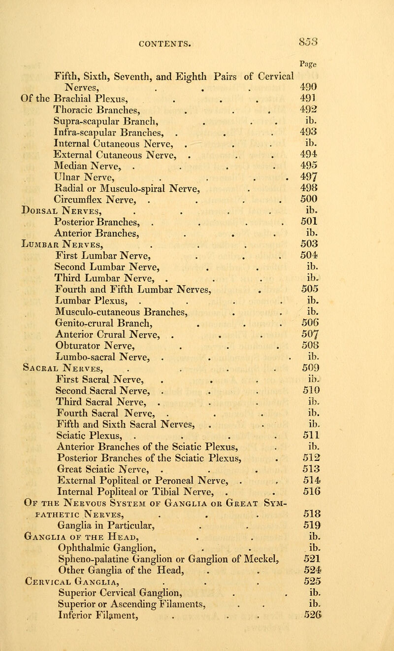 Page Fifth, Sixth, Seventh, and Eighth Pairs of Cervical Nerves, . . . 490 Of the Brachial Plexus, . . . 491 Thoracic Branches, . . . 492 Supra-scapular Branch, . . . ib. Infra-scapular Branches, . . . 493 Internal Cutaneous Nerve, . . . ib. External Cutaneous Nerve, . ., . 494 Median Nerve, .... 495 Ulnar Nerve, . . . . 497 Radial or Musculo-spiral Nerve, . 498 Circumflex Nerve, . . , . 500 DoiiSAL Nerves, . . . . ib. Posterior Branches, . , . . 501 Anterior Branches, . , . ib. Lumbar Nerves, . . , 503 First Lumbar Nerve, . . . 504 Second Lumbar Nerve, . . ib. Third Lumbar Nerve, . . . ib« Fourth and Fifth Lumbar Nerves, . 505 Lumbar Plexus, . . . . ib. Musculo-cutaneous Branches, . . ib. Genito-crural Branch, . . . 506 Anterior Crural Nerve, . . . 507 Obturator Nerve, . . . 508 Lumbo-sacral Nerve, . . . ib. Sacral Nerves, . ... 509 First Sacral Nerve, . . . ib. Second Sacral Nerve, . .. . 510 Third Sacral Nerve, ... ib. Fourth Sacral Nerve, . . . ib. Fifth and Sixth Sacral Nerves, . . ib. Sciatic Plexus, . . . .511 Anterior Branches of the Sciatic Plexus, . ib. Posterior Branches of the Sciatic Plexus, . 512 Great Sciatic Nerve, . . . 513 External Popliteal or Peroneal Nerve, . . 514 Internal Popliteal or Tibial Nerve, . . 516 Of the Nervous System of Ganglia or Great Sym- pathetic Nerves, . . . 518 Ganglia in Particular, . . 519 Ganglia of the Head, . . ib. Ophthalmic Ganglion, . . _ ib. Spheno-palatine Ganglion or Ganglion of Meckel, 521 Other Ganglia of the Head, . . 524 CERvicyA.L Ganglia, . . . 525 Superior Cervical Ganglion, . . ib. Superior or Ascending Filaments, . . ib. Inferior Figment, , . . 526