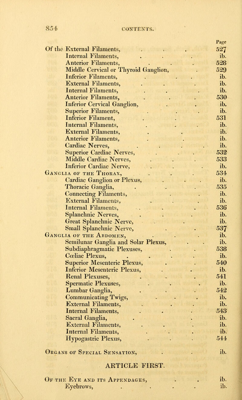 Page Of the External Filaments, . . . 527 Internal Filaments, . . . ib. Anterior Filaments, . . . 528 Middle Cervical or Thyroid Ganglion, . 529 Inferior Filaments, . . . ib. External Filaments, . . . ib. Internal Filaments, . . . ib. Anterior Filaments, , . . 530 Inferior Cervical Ganglion, . . ib. Superior Filaments, . . . ib. Inferior Filament, . . 531 Internal Filaments, . . . ib. External Filaments, . . ib. Anterior Filaments, . . ib. Cardiac Nerves, . . . . ib. Superior Cardiac Nerves, . . ■. 532 Middle Cardiac Nerves, ... 533 Inferior Cardiac Nerve, . . . ib. Ganglia of the Thorax, . . . 534 Cardiac Ganglion or Plexus, . , . ib. Thoracic Ganglia, . . . 535 Connecting Filaments, . . ib. External Filaments, . . . ib. Internal Filaments, . . . 53(5 Splanchnic Nerves, . . . ib. Great Splanchnic Nerve, . . ib. Small Splanchnic Nerve, . . 537 Ganglia of the Abdomen, . . . ib. Semilunar Ganglia and Solar Plexus, . . ib. Subdiaphragmatic Plexuses, . . 538 Coeliac Plexus, .... ib. Superior Mesenteric Plexus, . . 540 Inferior Mesenteric Plexus, . . ib. Renal Plexuses, . . . 541 Spermatic Plexuses, . . . ib. Lumbar Ganglia, . . . 542 Communicating Twigs, ... ib. External Filaments, . . . ib. Internal Filaments, . . . 543 Sacral Ganglia, . . ib. External Filaments, . . . ib. Internal Filaments, . . . ib. Hypogastric Plexus, - . . 544 Organs of Special Sensation, . . ib. ARTICLE FIRST. Of the Eye and its Appendages, . . ib. Eyebrows, . . . . ib.