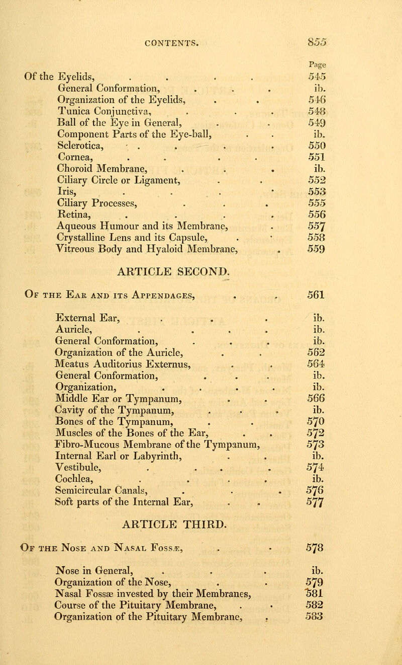 Page Of the Eyelids, . . . . 545 General Conformation, ... ib. Organization of the jEyelids, . . 546 Tunica Conjunctiva, . . . 548 Ball of the Eye in General, . . 549 Component Parts of the Eye-ball, . • ib. Sclerotica, • . . . . 550 Cornea, . . . . 551 Choroid Membrane, . . . ib. Ciliary Circle or Ligament, . . 552 Iris, . . . • 553 Ciliary Processes, . . . 555 Retina, . . . . 556 Aqueous Humour and its Membrane, . 557 Crystalline Lens and its Capsule, . ' 558 Vitreous Body and Hyaloid Membrane, . 559 ARTICLE SECOND. Of the Ear and its Appendages, . . 561 External Ear, . . . ib. Auricle, . ... ib. General Conformation, ... ib. Organization of the Auricle, . . 562 Meatus Auditorius Externus, . . 564 General Conformation, ... ib. Organization, .... ib. Middle Ear or Tympanum, . . 566 Cavity of the Tympanum, . . , ib. Bones of the Tympanum, . . 570 Muscles of the Bones of the Ear, . . 572 Fibro-Mucous Membrane of the Tympanum, 573 Internal Earl or Labyrinth, . . ib. Vestibule, . . . . 574 Cochlea, . . . . ib. Semicircular Canals, . . . 576 Soft parts of the Internal Ear, . . 577 ARTICLE THIRD. Or THE Nose and Nasal Foss.e, . • 578 Nose in General, . . . ib. Organization of the Nose, . . 579 Nasal Fossas invested by their Membranes, SSl Course of the Pituitary Membrane, . • 582 Organization of the Pituitary Membrane, . 583