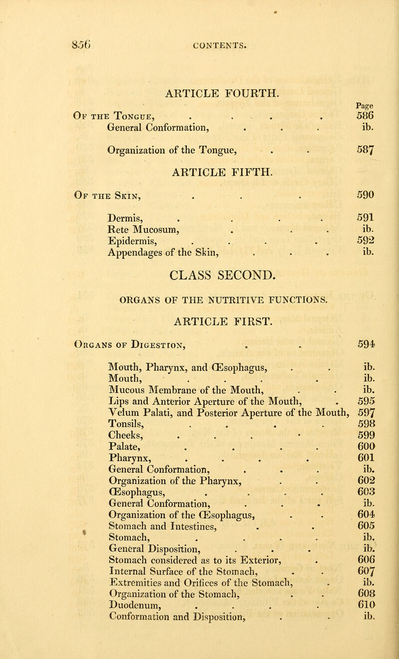 ARTICLE FOURTH. Page Of the Tongue, . ... . 586 General Conformation, . . . ib. Organization of the Tongue, . . 587 ARTICLE FIFTH. Of the Skin, . . . 590 Dermis, . ... 591 Rete Mucosum, . . . ib. Epidermis, ... . 592 Appendages of the Skin, . . . ib. CLASS SECOND. ORGANS OF THE NUTRITIVE FUNCTIONS. ARTICLE FIRST. OiiGANs OF Digestion, . . 594 Mouth, Pharynx, and (Esophagus, . . ib. Mouth, ... . ib. Mucous Membrane of the Mouth, . . ib. Lips and Anterior Aperture of the Mouth, . 595 Velum Palati, and Posterior Aperture of the Mouth, 597 Tonsils, . . . .598 Cheeks, . . . • 599 Palate, . . . . 600 Pharynx, ... . 601 General Conformation, ... ib. Organization of the Pharynx, . . 602 (Esophagus, . . . . 603 General Conformation, ... ib. Organization of the CEsophagus, . . 604 Stomach and Intestines, . . 605 Stomach, . ... ib. General Disposition, ... ib. Stomach considered as to its Exterior, . 606 Internal Surface of the Stomach, . . 607 Extremities and Orifices of the Stomach, . ib. Organization of the Stomach, . . 608 Duodenum, ... . 610 Conformation and Disposition, . • ib.