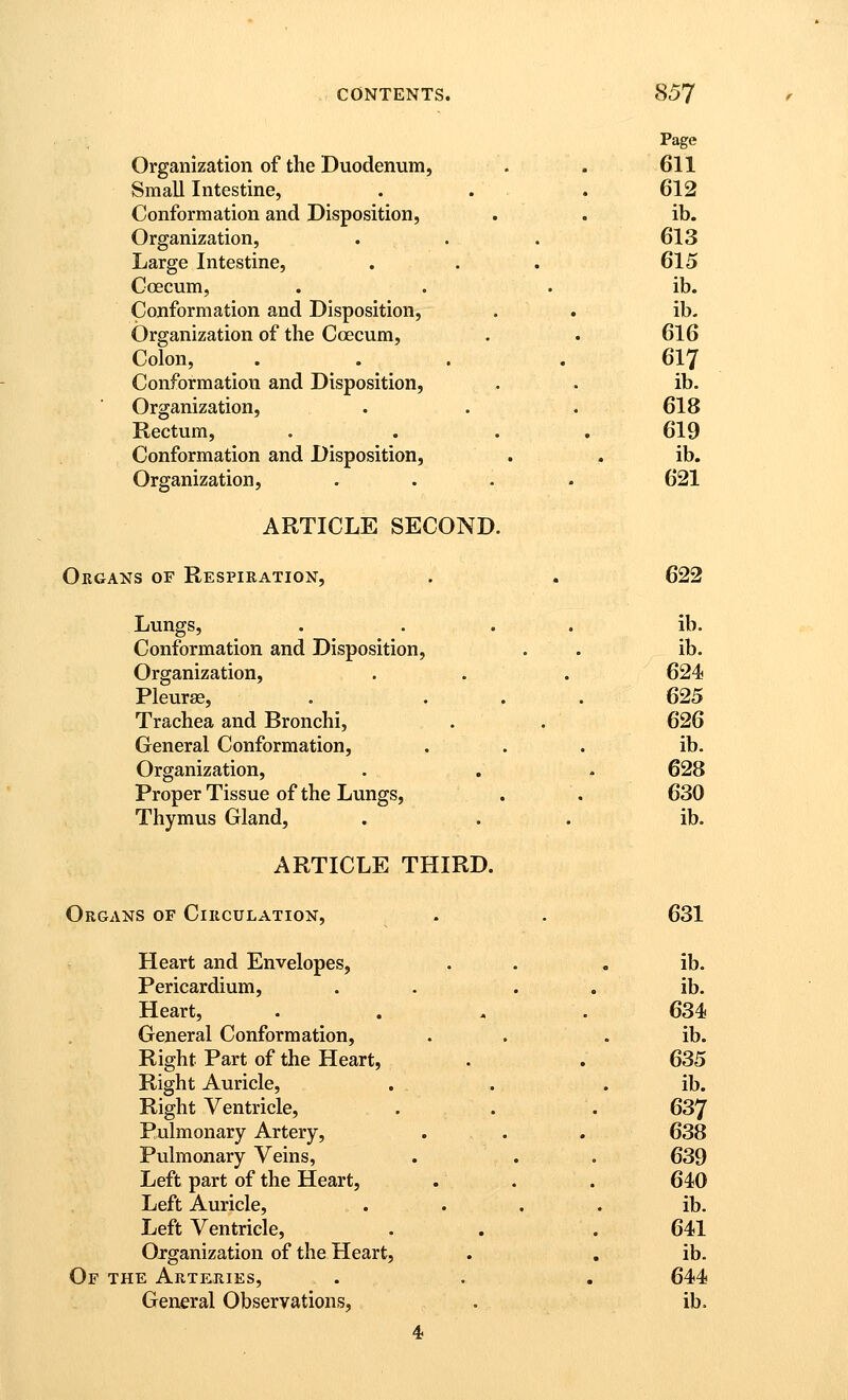 Page Organization of the Duodenum, . . 611 Small Intestine, . . . 612 Conformation and Disposition, . . ib. Organization, . . . 613 Large Intestine, . . . 615 Ccecum, . . . ib. Conformation and Disposition, . . ib. Organization of the Coecum, . . 616 Colon, ... .617 Conformation and Disposition, . . ib. Organization, . . . 618 Rectum, .... 619 Conformation and Disposition, . . ib. Organization, .... 621 ARTICLE SECOND. Organs of Respieation, . . 622 Lungs, . ... ib. Conformation and Disposition, . . ib. Organization, . . . 624 Pleurae, . ... 625 Trachea and Bronchi, . . 626 General Conformation, ... ib. Organization, . . - 628 Proper Tissue of the Lungs, . . 630 Thymus Gland, . . . ib. ARTICLE THIRD. Organs of Circulation, . . 631 Heart and Envelopes, . . . ib. Pericardium, . . . . ib. Heart, . . , . 634 General Conformation, . . . ib. Right Part of the Heart, . . 635 Right Auricle, . . . ib. Right Ventricle, . . . 637 Pulmonary Artery, . . . 638 Pulmonary Veins, . . . 639 Left part of the Heart, . . . 640 Left Auricle, .... ib. Left Ventricle, . . . 641 Organization of the Heart, . . ib. Of the Arteries, . . . 644 General Observations, . ib. 4