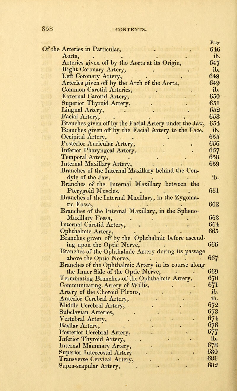 Page Of the Arteries in Particular, . . 64!6 Aorta, . . . . ib. Arteries given off by the Aorta at its Origin, 647 Right Coronary Artery, . . ib. Left Coronary Artery, . . 648 Arteries given off by the Arch of the Aorta, 649 Common Carotid Arteries, . . ib. External Carotid Artery, . . 650 Superior Thyroid Artery, . . 651 Lingual Artery, . . , 652 Facial Artery, . . . 653 Branches given off by the Facial Artery under the Jaw, 654 Branches given off by the Facial Artery to the Face, ib. Occipital Artery, . . 655 Posterior Auricular Artery, . . 656 Inferior Pharyngeal Artery, . . 657 Temporal Artery, . . . 658 Internal Maxillary Artery, . . 659 Branches of the Internal Maxillary behind the Con- dyle of the Jaw, . . . ib. Branches of the Internal Maxillary between the Pterygoid Muscles, . . . 661 Branches of the Internal Maxillary, in the Zygoma- tic Fossa, . . . 662 Branches of the Internal Maxillary, in the Spheno- Maxillary Fossa, . . . 663 Internal Carotid Artery, . . . 664 Ophthalmic Artery, . . - 665 Branches given off by the Ophthalmic before ascend- ing upon the Optic Nerve, . • 666 Branches of the Ophthalmic Artery during its passage above the Optic Nerve, . . 667 Branches of the Ophthalmic Artery in its course along the Inner Side of the Optic Nerve, . . 669 Terminating Branches of the Ophthalmic Artery, 670 Communicating Artery of Willis, . . 671 Artery of the Choroid Plexus, . . ib. Anterior Cerebral Artery, . • ib. Middle Cerebral Artery, . . • 672 Subclavian Arteries, . • • 673 Vertebral Artery, . . • • 674 Basilar Artery, . . • 676 Posterior Cerebral Artery, . • 677 Inferior Thyroid Artery, . • • ib. Internal Mammary Artery, • 678 Superior Intercostal Artery . • • 680 Transverse Cervical Artery, . • 681 Supra-scapular Artery, . • - 682