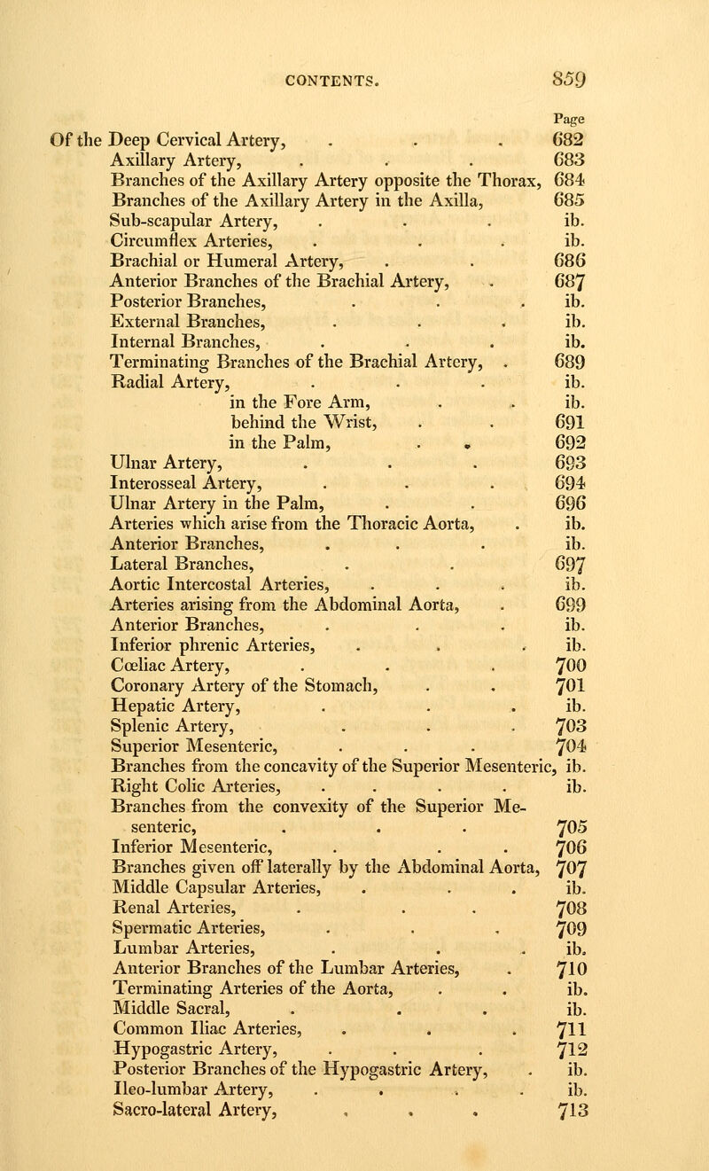 Page Of the Deep Cervical Artery, . . . 682 Axillary Artery, . . . 683 Branches of the Axillary Artery opposite the Thorax, 684 Branches of the Axillary Artery in the Axilla, 685 Sub-scapular Artery, . . . ib. Circumflex Arteries, . . . ib. Brachial or Humeral Artery, . . 686 Anterior Branches of the Brachial Artery, . 687 Posterior Branches, . . . ib. External Branches, . . . ib. Internal Branches, . . . ib. Terminating Branches of the Brachial Artery, . 689 Radial Artery, . . . ib. in the Fore Arm, . . ib. behind the Wrist, . . 691 in the Palm, . • 692 Ulnar Artery, . . . 693 Interosseal Artery, . . . 694 Ulnar Artery in the Palm, . . 696 Arteries which arise from the Thoracic Aorta, . ib. Anterior Branches, . . . ib. Lateral Branches, . . 697 Aortic Intercostal Arteries, . . . ib. Arteries arising from the Abdominal Aorta, . 699 Anterior Branches, . . . ib. Inferior phrenic Arteries, . . . ib. Cceliac Artery, . . . 700 Coronary Artery of the Stomach, . . 7OI Hepatic Artery, . . . ib. Splenic Artery, . . . 703 Superior Mesenteric, . . . 704 Branches from the concavity of the Superior Mesenteric, ib. Right Colic Arteries, . . . . ib. Branches from the convexity of the Superior Me- senteric, . . . 705 Inferior Mesenteric, . . . 7O6 Branches given off laterally by the Abdominal Aorta, 707 Middle Capsular Arteries, . . . ib. Renal Arteries, . . , 7O8 Spermatic Arteries, . . , 709 Lumbar Arteries, . . . ib. Anterior Branches of the Lumbar Arteries, . 7IO Terminating Arteries of the Aorta, . . ib. Middle Sacral, . . . ib. Common Iliac Arteries, . . . 'Jll Hypogastric Artery, . . . ^12 Posterior Branches of the Hypogastric Artery, . ib. Ileo-lumbar Artery, . , . . ib. Sacro-lateral Artery, , , , 7^3