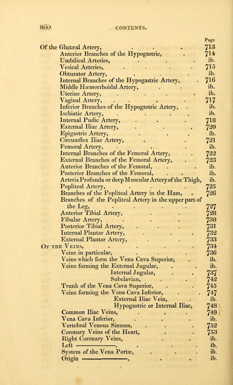Page Of the Glutaeal Artery, . . . 713 Anterior Branches of the Hypogastric, . 7^^ Umbilical Arteries, . . . ib. Vesical Arteries, . . . .71^ Obturator Artery, . . . ib. Internal Branches of the Hypogastric Artery, . ']16 Middle Hsemorrhoidal Artery, . . ib. Uterine Artery, . . . . ib. Vaginal Artery, . . . . 7^7 Inferior Branches of the Hypogastric Artery, . ib. Ischiatic Artery, . . . . ib. Internal Pudic Artery, . . . 7^8 External Iliac Artery, . . . 7^0 Epigastric Artery, . . . ib. Circumflex Iliac Artery, . . 7^1 Femoral Artery, . . . ib. Internal Branches of the Femoral Artery, , 'J22 External Branches of the Femoral Artery, . ^28 Anterior Branches of the Femoral, . . ib. Posterior Branches of the Femoral, . . ib. ArteriaProfunda or deep Muscular Artery of the Thigh, ib. Popliteal Artery, . . . 'J25 Branches of the Popliteal Artery in the Ham, . ^26 Branches of the Popliteal Artery in the upper part of the Leg, . . ... 727 Anterior Tibial Artery, • • T^S Fibular Artery, . . . 7^0 Posterior Tibial Artery, . . . 731 Internal Plantar Artery, . . . 'J32 External Plantar Artery, . . 7^3 Of the Veins, .... 7^4 Veins in particular, . . . 7^6 Veins which form the Vena Cava Superior, . ib. Veins forming the External Jugular, . . ib. InternalJugular, . . 7^7 Subclavian, . . 7^2 Trunk of the Vena Cava Superior, . . ^4)5 Veins forming the Vena Cava Inferior, . . 7^7 External Iliac Vein, . ib. Hypogastric or Internal Iliac, 7^8 Common Iliac Veins, . . . 7^9 Vena Cava Inferior, . . . ib. Vertebral Venous Sinuses, . . . 7^2 Coronary Veins of the Heart, . - ^53 Right Coronary Veins, . . ib. Left , . . . ib. System of the Vena Portae, . » . ib. Origin , . . ib.