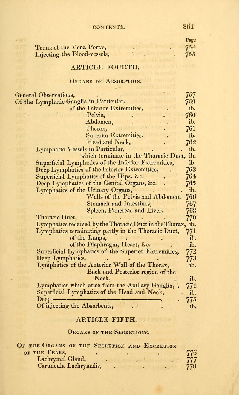 Page Trunk of the Vena Port£B, . . 754 Injecting the Blood-vessels, ' . . ^55 ARTICLE FOURTH. Okgans of Absorption. General Observations, . . 7'57 Of the Lymphatic GangHa in Particular, . 759 of the Inferior Extremities, . ib. Pelvis, . . 760 Abdomen, . . ib. Thorax, . ^ . 761 Superior Extremities, . ib. Head and Neck, . 762 Lymphatic Vessels in Particvilar, . . ib. which terminate in the Thoracic Duct, ib. Superficial Lymphatics of the Inferior Extremities, ib. Deep Lymphatics of the Inferior Extremities, . 7^3 Superficial Lymphatics of the Hips, &c. . 'J64< Deep Lymphatics of the Genital Organs, &c. . 7^5 Lymphatics of the Urinary Organs, . . ib. Walls of the Pelvis and Abdomen, 7^6 Stomach and Intestines, . 7^7 Spleen, Pancreas and Liver, 7^^ Thoracic Duct, . ... 770 Lymphatics received by the Thoracic Duct in the Thorax, ib. Lymphatics terminating partly in the Thoracic Duct, 77^ of the Lungs, . . ib. of the Diaphragm, Heart, &c. , ib. Superficial Lymphatics of the Superior Extremities, 77^ Deep Lymphatics, . . . 77^ Lymphatics of the Anterior Wall of the Thorax, ib. Back and Posterior region of the Neck, . . . ib. Lymphatics which arise from the Axillary Ganglia, . 77^ Superficial Lymphatics of the Head and Neck, . ib. Deep ; J . 77^ Of injecting the Absorbents, . . ib. ARTICLE FIFTH. Organs of the Secretions. Of the Organs of the Secretion and Excretion OF the Tears, . . . 776 Lachrymal Gland, . . , 777 Caruncula Lachrymalis, . . . 77^