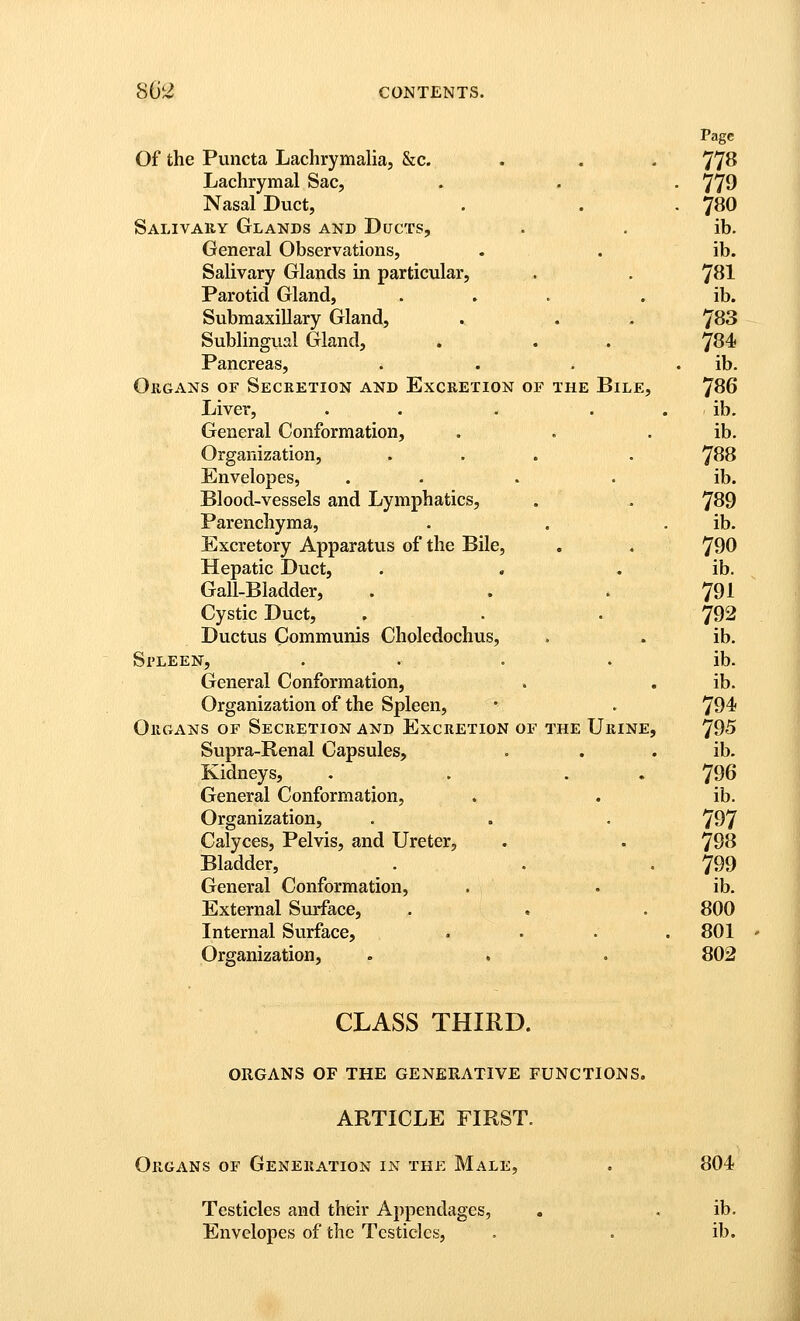 Page Of the Puncta Lachrymalia, &c. . . . 77^ Lachrymal Sac, . . , 770 Nasal Duct, . . . 780 Salivauy Glands and Ducts, . , ib. General Observations, . . ib. Salivary Glands in particular, . . 7^1 Parotid Gland, ... . ib. Submaxillary Gland, . . . 'JSS Sublingual Gland, . . . ^S4< Pancreas, . . . . ib. OuGANs OF Secretion and Excretion of the Bile, 7^6 Liver, . . . . . ib. General Conformation, . . . ib. Organization, ... . ^S8 Envelopes, .... ib. Blood-vessels and Lymphatics, . , 7^9 Parenchyma, . . . ib. Excretory Apparatus of the Bile, , . 790 Hepatic Duct, . . . ib. Gail-Bladder, . . . 791 Cystic Duct, . . . 792 Ductus Communis Choledochus, . . ib. Spleen, .... ib. General Conformation, . . ib. Organization of the Spleen, • . 794 Organs of Secretion and Excretion of the Urine, 795 Supra-Renal Capsules, . . . ib. Kidneys, . . . . 796 General Conformation, . . ib. Organization, . . . 797 Calyces, Pelvis, and Ureter, . . 798 Bladder, . . -799 General Conformation, . . ib. External Surface, . . . 800 Internal Surface, . . . .801 Organization, . . . 802 CLASS THIRD. ORGANS OF THE GENERATIVE FUNCTIONS. ARTICLE FIRST. Organs or Generation in the Male, . 804 Testicles and their Appendages, . . ib. Envelopes of the Testicles, . . ib.