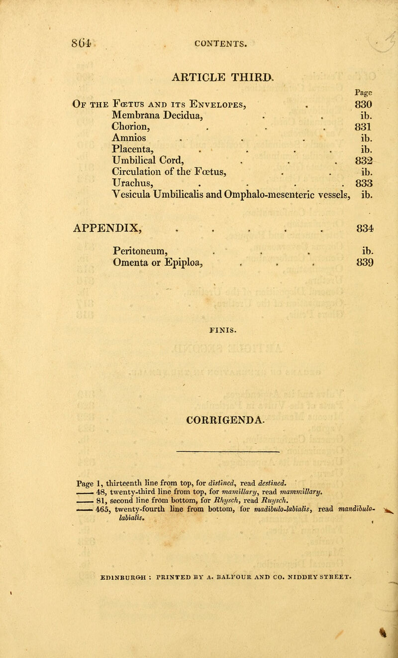 ARTICLE THIRD. Page Of the FffiTus and its Envelopes, . 830 Membrana Decidua, . . ib. Chorion, , . . 831 Amnios , . . ib. Placenta, . . . . ib. Umbilical Cord, . . . 832 Circulation of the Foetus, . . ib. Urachus, .... 833 Vesicula Umbilicalis and Omphalo-mesenteric vessels, ib. APPENDIX, . . . . . 834 Peritoneum, ... ib. Omenta or Epiploa, . . . 839 FINIS. CORRIGENDA. Page 1, thirteenth line from top, for distined, read destined. —— 48, twenty-third line from top, for mamillary, read mammillary. . 81, second line from bottom, for Rhysch, read Ruysch. II 465, twenty-fourth line from bottom, for viadibulo-labialis, read mandibulB' -^ laUalis. EDIXBUR&H : PRINTED BY A. SALFOUR AND CO. NIDDRY STREET.