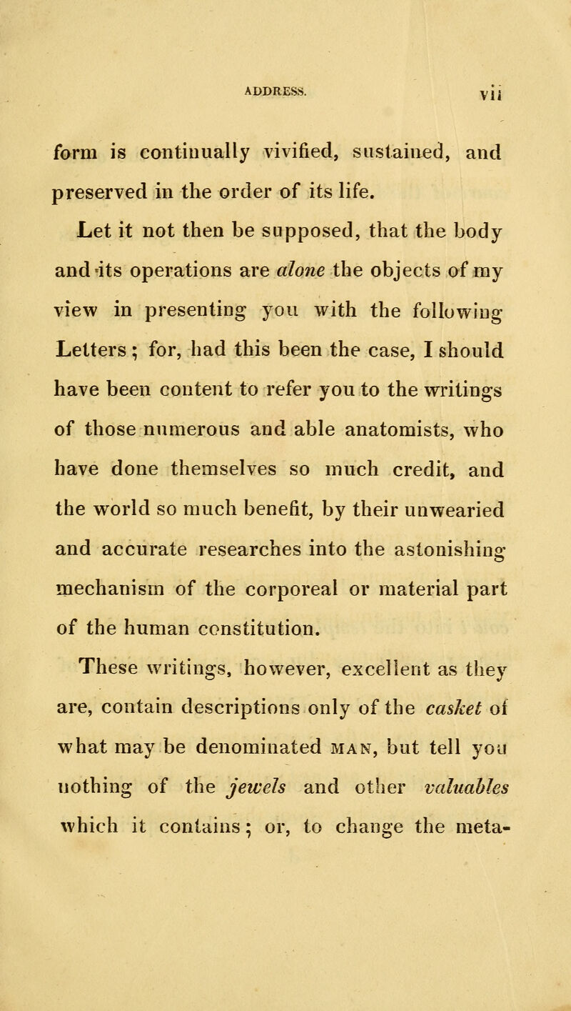 Vli form is continually vivified, sustained, and preserved in the order of its life. Let it not then be supposed, that the body and'its operations are alone the objects of ray view in presenting you with the follow^ing Letters ; for, had this been the case, I should have been content to refer you to the writings of those numerous and able anatomists, who have done themselves so much credit, and the world so much benefit, by their unwearied and accurate researches into the astonishing mechanism of the corporeal or material part of the human constitution. These writings, however, excellent as they are, contain descriptions only of the casket of what may be denominated man, but tell yoii nothing of the jewels and other valuables which it contains; or, to change the meta-