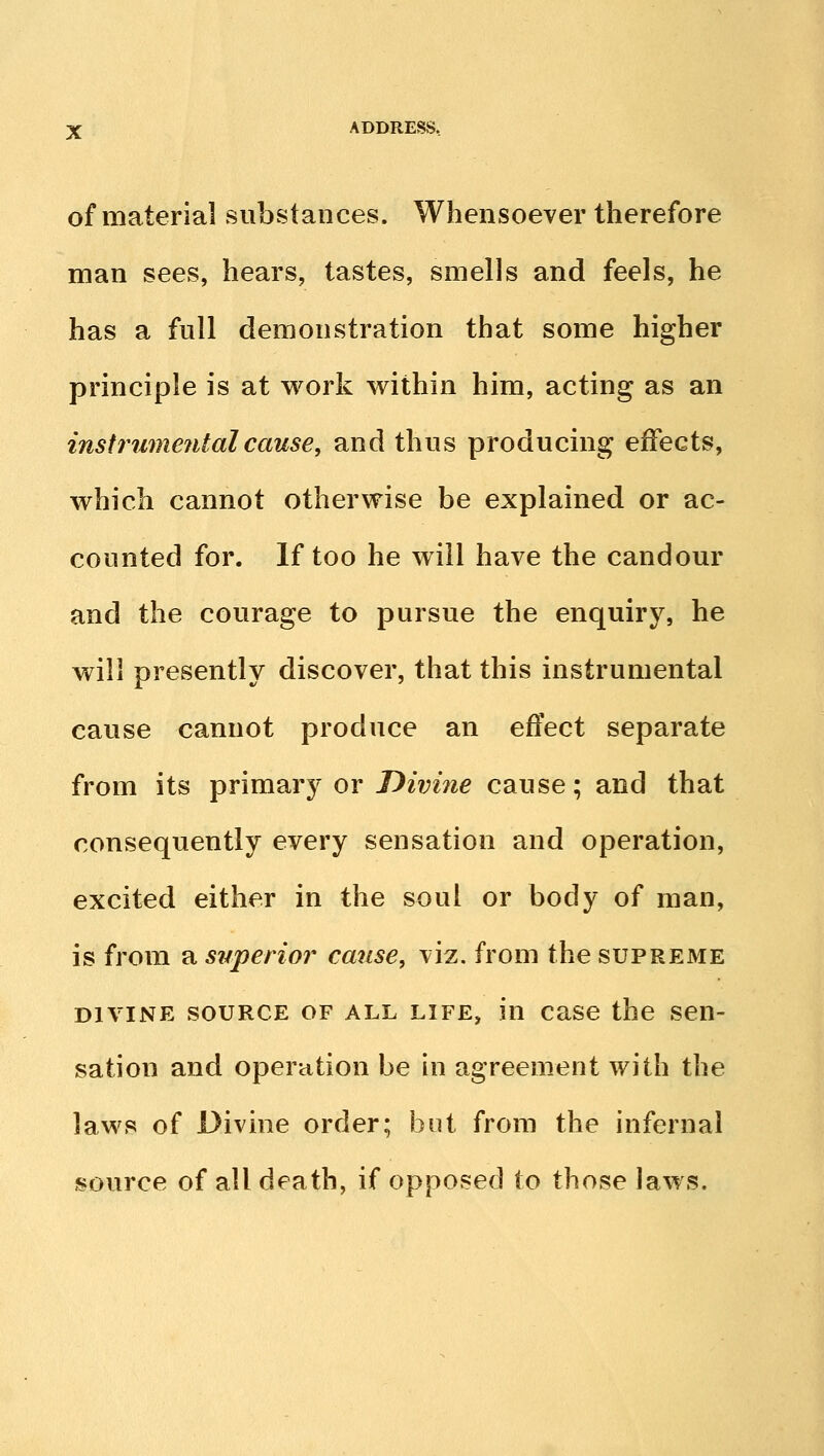 of material substances. Whensoever therefore man sees, hears, tastes, smells and feels, he has a foil demonstration that some higher principle is at work within him, acting as an instru77ie?italcause, and thus producing effects, which cannot otherwise be explained or ac- counted for. If too he will have the candour and the courage to pursue the enquiry, he will presently discover, that this instrumental cause cannot produce an effect separate from its primary or Divine cause; and that consequently every sensation and operation, excited either in the soul or body of man, is from a superior cause, viz. from the supreme DIVINE SOURCE OF ALL LIFE, in case the sen- sation and operation be in agreement with the laws of Divine order; but from the infernal source of all death, if opposed to those laws.