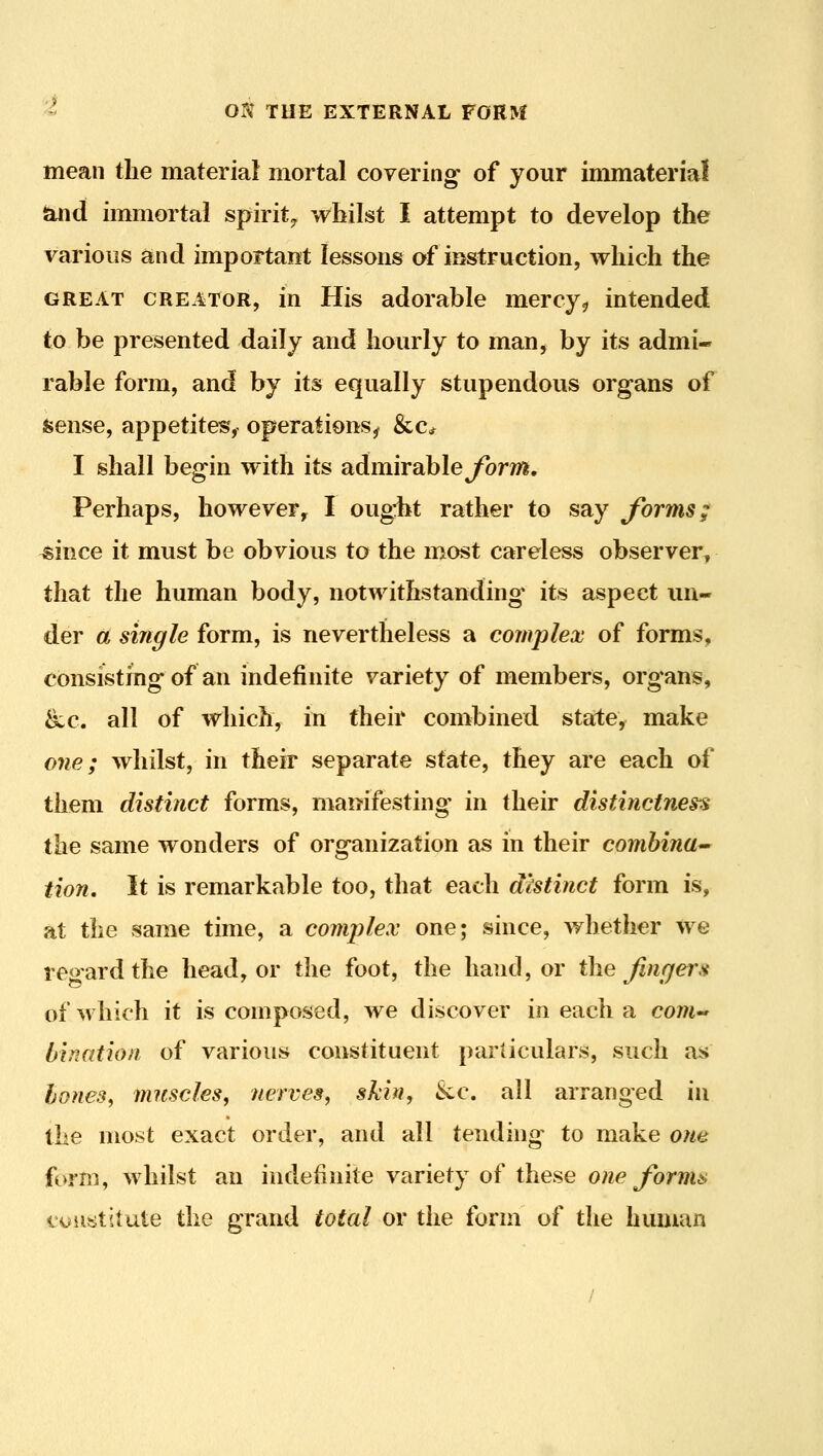 mean the material mortal covering of your immaterial {^d immortai spirit^ whilst I attempt to develop the various and important lessons oi instruction, which the GREAT CREATOR, in His adorable mercy, intended to be presented daily and hourly to man, by its admi- rable form, and by its equally stupendous organs of Sense, appetites, operations^ &c* I shall begin with its admirableybrm. Perhaps, however, I ougrht rather to say forms; ^ince it must be obvious to the most careless observer^ that the human body, notwithstanding' its aspect un- der a single form, is nevertheless a complex of forms, consisting of an indefinite variety of members, organs, &c. all of which, in their combined state, make one; whilst, in their separate state, they are each of them distinct forms, manifesting in their distinctness the same wonders of organization as in their comhina^ tion. It is remarkable too, that each distinct form is, at the same time, a comjjlex one; since, whether we reo-ardthe head, or the foot, the hand, or the Jlnfjer.i of which it is composed, we discover in each a com-' bination of various constituent particulars, such as hones^ muscles, nerves, skin, &c. all arranged in the most exact order, and all tending to make one form, whilst an indefinite variety of these one forma constitute the grand total or the form of the hmuan