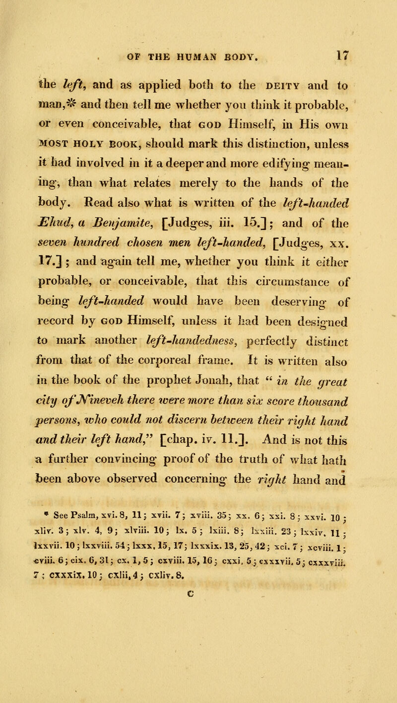 the left, and as applied both to the deity and to man,^ and then tell me whether you think it probable, or even conceivable, that god Himself, in His own MOST HOLY BOOK, sliould mark this distinction, unless it had involved in it a deeper and more edifying mean- ing, than what relates merely to the hands of the body. Read also what is written of the left-Jianded Ehud, a Beujamite, [Judges, iii. 15,]; and of the seven hundred chosen men left-handed, [Judges, xx. 17.] ; and again tell me, whether you think it either probable, or conceivable, that this circumstance of being left-handed would have been deserving of record by god Himself, unless it had been desio ned to mark another left-handedness, perfectly distinct from that of the corporeal frame. It is written also in the book of the prophet Jonah, that  in the great city of JSTineveh there were more than six score thousand persons, who could not discern between their right hand and their left hand^^ [chap. iv. 11.]. And is not this a further convincing proof of the truth of what hath been above observed concerning the right hand and T. 3; xlv. 4, 9; xlviii. 10 j Ix. 5 ; Ixiii, 8; Ixxiii. 23; Isxiv. 11 - tvii. 10 ; Ixxviii. 54 3 Ixxx, 15,17; Ixxxix. 13, 25, 42; xci. 7; xcviii. 1 • iih 6; cix, 6,31; ex. 1,5; cxviii. 15,16; cxxj. 5^ csxxvii, 5j cxxxviii. CXXXiX. 10; cxlii,4; CXliy.S. e