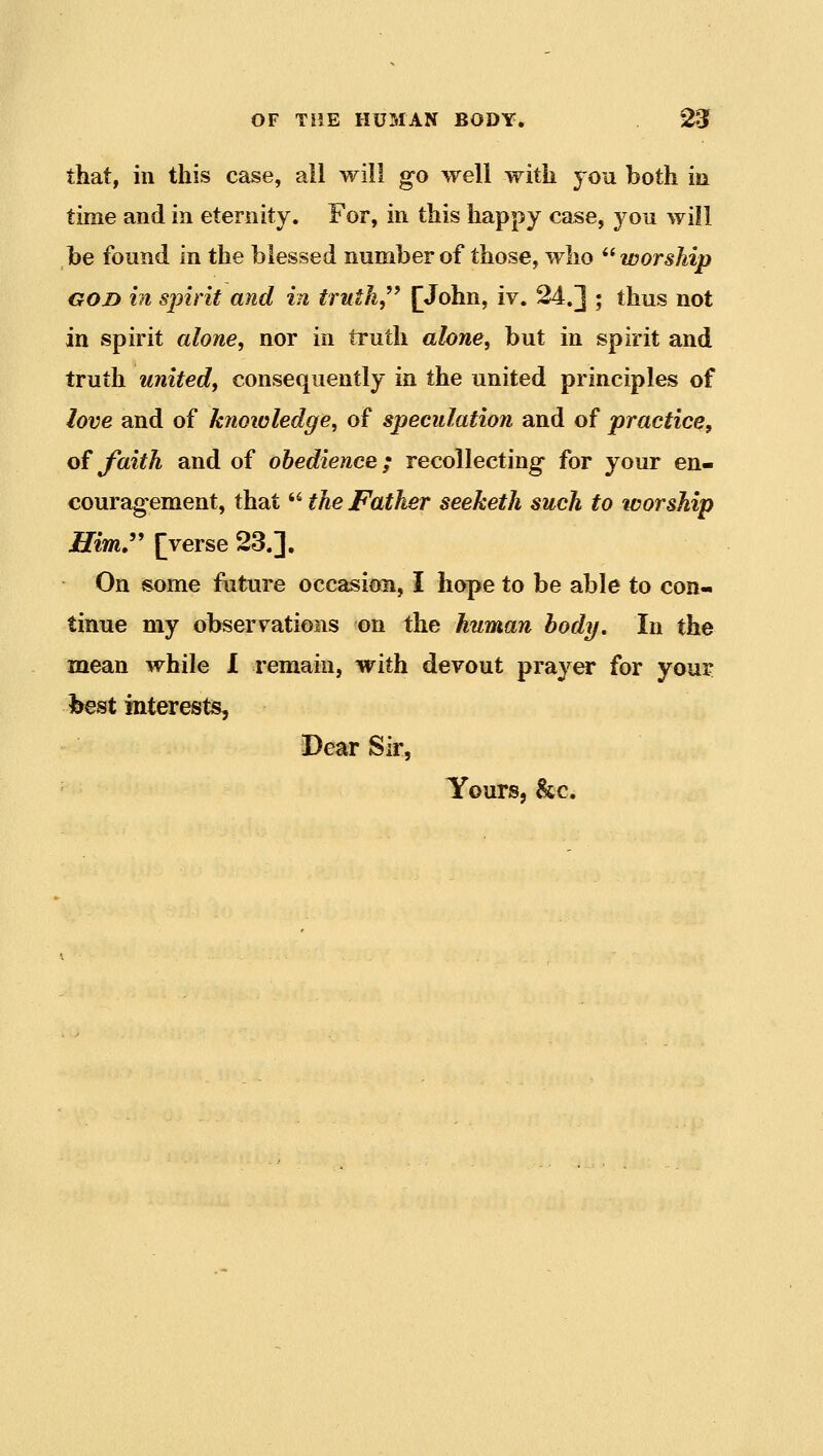 that, in this case, all will go well with you both in time and in eternity. For, in this happy case, you will be found in the blessed number of those, who worship GOD in spirit and in truth,^' [John, iv. 24.] ; thus not in spirit alone, nor in truth alone, but in spirit and truth united, consequently in the united principles of love and of knowledge, of speculation and of practice, oi faith and of obedience; recollecting- for your en- couragement, that ^^ the Father seeketh such to worship H.im»^ [verse 23.]. On some future occasion, I hope to be able to con- tinue my observations on the human body. In the mean while I remain, with devout prayer for your best interests, Dear Sir, Yours, &c.