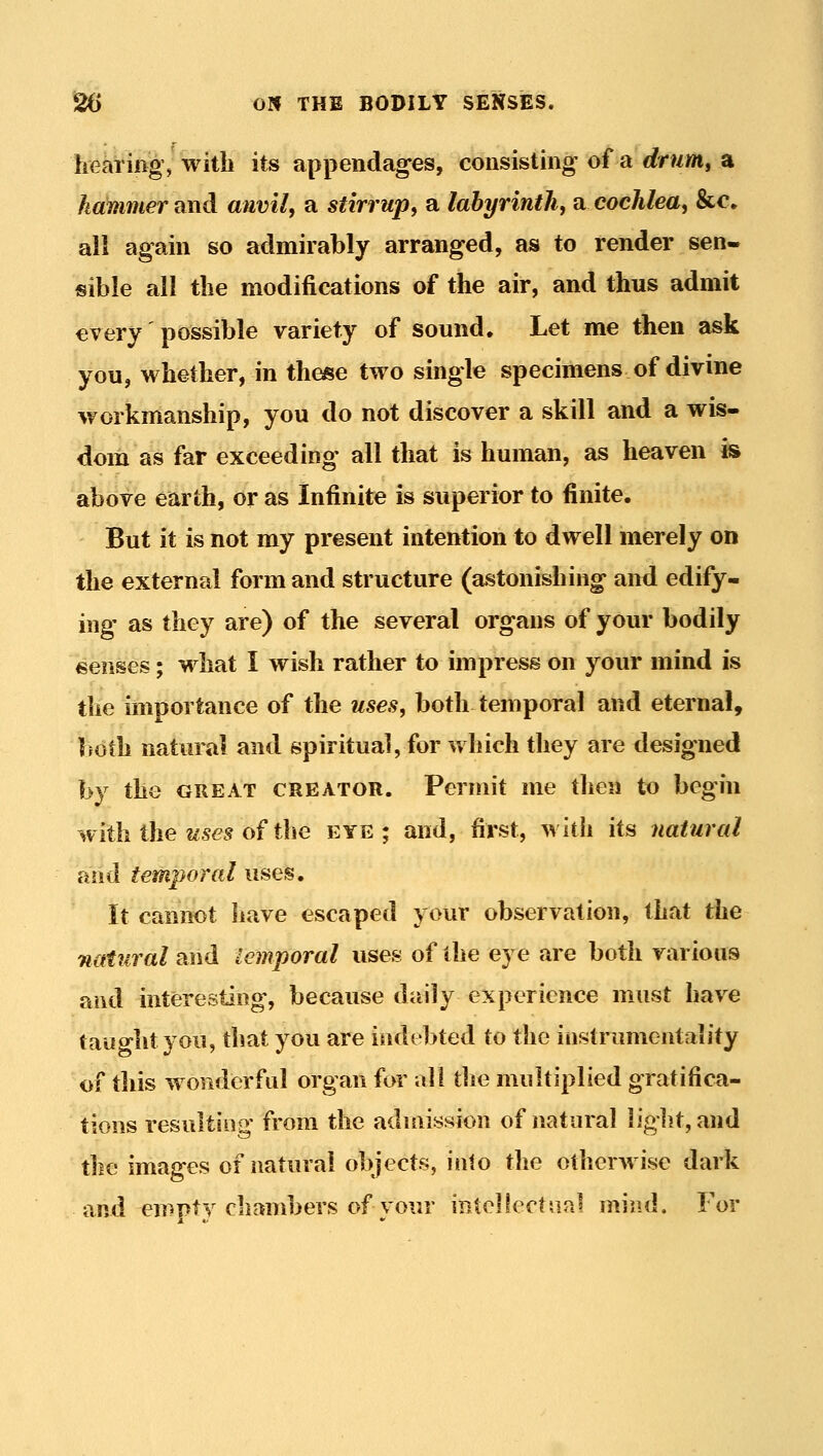 hearing, with its appendages, consisting of a drum, a hammer and anvil, a stirrup, a labyrinth, a cochlea, &c» all again so admirably arranged, as to render sen- sible all the modifications of the air, and thus admit every possible variety of sound. Let me then ask you, whether, in these two single specimens of divine workmanship, you do not discover a skill and a wis- dom as far exceeding all that is human, as heaven is above earth, or as Infinite is superior to finite. But it is not my present intention to dwell merely on the external form and structure (astonishing and edify- ing as they are) of the several organs of your bodily senses; what I wish rather to impress on your mind is the importance of the uses, both temporal and eternal, both natural and spiritual, for which they are designed by the GREAT CREATOR. Permit me then to begin with the 2^565 of the eye; and, first, with its natural and temporal uses. It cannot have escaped your observation, that the natural and temporal uses of the eye are both various and interesting, because daily experience must have taught you, that you are indebted to the iiistrimientality of this wonderful organ for all the multiplied gratifica- tions resulting' from the admission of natural liglit, and the images of natural objects, into the otherwise dark •AvA empty chambers of vour intellectual mind. For