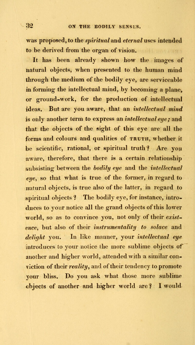 was proposed, to the spiritual und eternal uses intended to be derived from the organ of vision. It has been already shown how the images of natural objects, when presented to the human mind through the medium of the bodily eye, are serviceable in forming the intellectual mind, by becoming a plane, or ground-work, for the production of intellectual ideas. But are you aware, that an intellectual mind is only another term to express an intellectual eye; and that the objects of the sight of this eye are all the forms and colours and qualities of truth, whether it be scientific, rational, or spiritual truth? Are you aware, therefore, that there is a certain relationship subsisting between the bodily eye and the intellectual eye, so that what is true of the former, in regard to natural objects, is true also of the latter, in regard to spiritual objects ? The bodily eye, for instance, intro- duces to your notice ail the grand objects of this lower world, so as to convince you, not only of their exists ence, but also of their instrumentality to solace and delight you. In like manner, your intellectual eye introduces to your notice the more sublime objects of^ another and higher world, attended with a similar con- viction of their reality, and of their tendency to promote your bliss. Do you ask what those more sublime objects of another iind higher world are ? I would