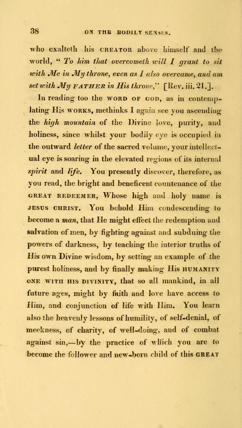 who exalteth his creator aboyu himself and the Avorld,  To him that overcometh will I grant to sit with Me in My throne, even as I also overcame, and am set with My father in His throne,''' [Rev. iii. 21.]. In reading too the word of god, as in contemp- lating His WORKS, methinks I again see you ascending the high mountain of the Divine love, purity, and holiness, since whilst your bodily eye is occupied in the outward letter of the sacred volume, your intellect- ual eye is soaring in the elevated regions of its internal spirit and life. You presently discover, therefore, as you read, the bright and beneficent coimtenance of the GREAT REDEEMER, Whose high and holy name is JESUS CHRIST. You behold Hini condescending to become a man, that He might eflect the redemption and salvation of men, by fighting against and subduing tlie powers of darkness, by teaching the interior truths of His own Divine wisdom, by setting an example of the purest holiness, and by finally making His humanity ONE AviTH HIS DIVINITY, that SO all mankind, in all future ages, might by fiaith and love have access to Him, and conjunction of life with Him. You learn also the heavenly lessons of humilitv, of self-denial, of meekness, of chai'ity, of well-doing, and of combat against sin,—by the practice of wliich you are to become the follower and new-born child of this great