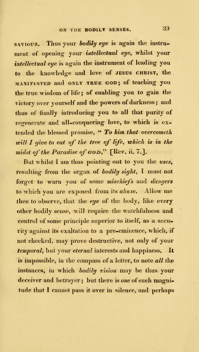 SAVIOUR. Thus your bodily eye is again the instru- ment of opening your iidellectual eye, whilst your intellectual eye is again the instrument of leading you to the knowledge and love of jesus christ, the MANiFKSTED and ONLY TRUE GOD; of teaching you the true wisdom of life; of enabling you to gain the victory over yourself and the powers of darkness; and thus of finally introducing you to all that purity of regenerate and all-conquering love, to which is ex- tended the blessed promise,  To Mm that overcomelh will I give to eat of the tree of life, which is in the midst of the Paradise of god, [Rev. ii. 7.]. But whilst I am thus pointing out to you the useSf resulting from the organ of bodily sight, I must not forget to warn you of some mischiefs and daiigers to which you are exposed from its abuse. Allow me then to observe, that the eye of the body, like every other bodily sense, will require the watchfulness and control of some principle superior to itself, as a secu- rity against its exaltation to a pre-eminence, v. hich, if not checked, may prove destructive, not only of your temporal, but your eternal interests and happiness. It is impossible, in the compass of a letter, to note all the instances, in which bodily vision may be thus your deceiver and betrayer; but there is one of such magni- tude that I cannot pass it over in silence, and perhaps