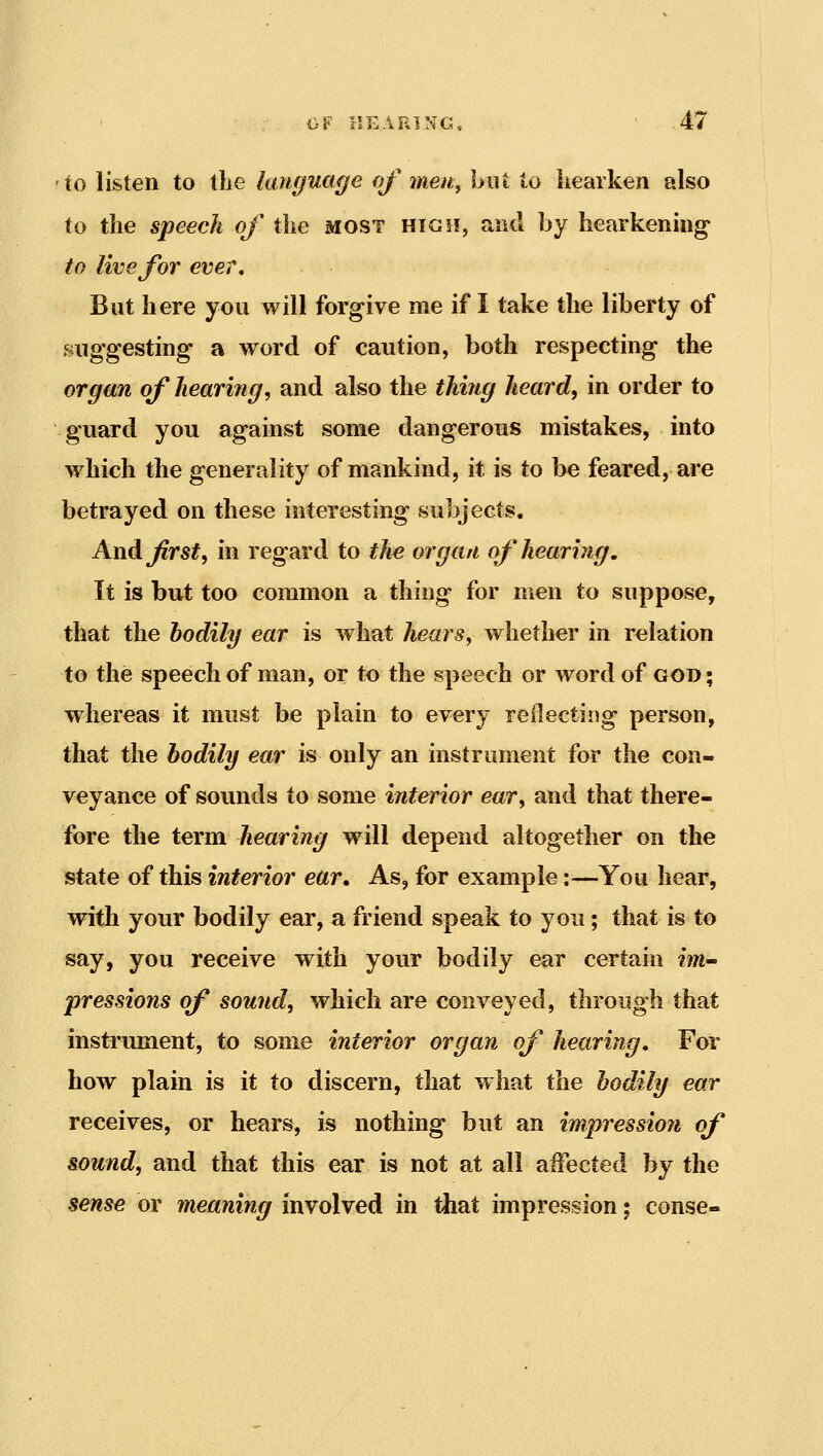 lo listen to llie language of men, Ijiit to hearken also to the speech of the most high, and by hearkenmg to live for eve?. But here you will forgive me if I take the liberty of suggesting a word of caution, both respecting the organ of hearing, and also the thing heard, in order to guard you against some dangerous mistakes, into which the generality of mankind, it is to be feared, are betrayed on these interesting subjects. And^rs^, in regard to the organ of hearing. It is but too common a thing for men to suppose, that the bodily ear is what hears, whether in relation to the speech of man, or to the speech or word of god ; whereas it must be plain to every reilecting person, that the bodily ear is only an instrument for the con- veyance of sounds to some interior ear, and that there- fore the term hearing will depend altogether on the state of this interior ear. As, for example:—You hear, with your bodily ear, a friend speak to you; that is to say, you receive with your bodily ear certain ?m- pressions of sound, which are conveyed, through that instrument, to some interior organ of hearing. For how plain is it to discern, that what the bodily ear receives, or hears, is nothing but an impression of sound, and that this ear is not at all affected by the sense or meaning involved in that impression; conse-